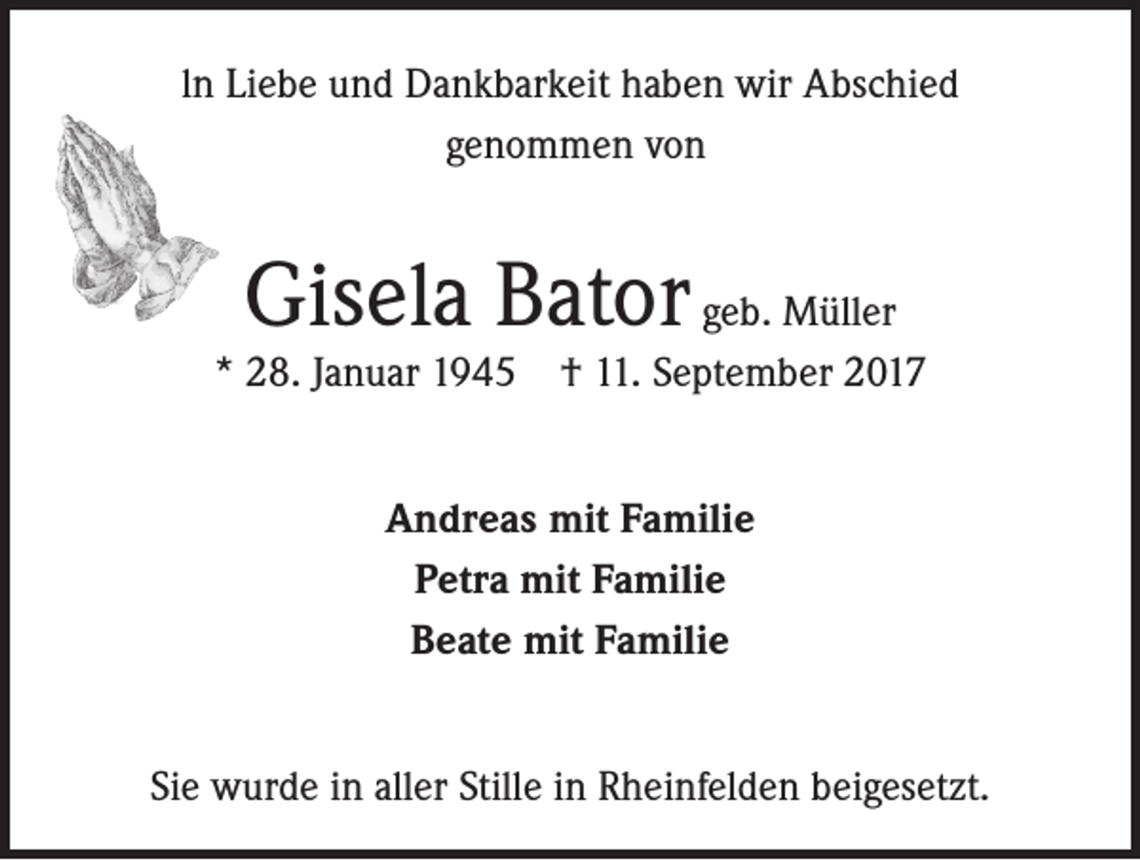 <p>ln Liebe und Dankbarkeit haben wir Abschied<br />genommen von</p><p>Gisela Bator geb. Müller</p><p>* 28. Januar 1945 † 11. September 2017<br />Andreas mit Familie<br />Petra mit Familie<br />Beate mit Familie<br />Sie wurde in aller Stille in Rheinfelden beigesetzt.</p>