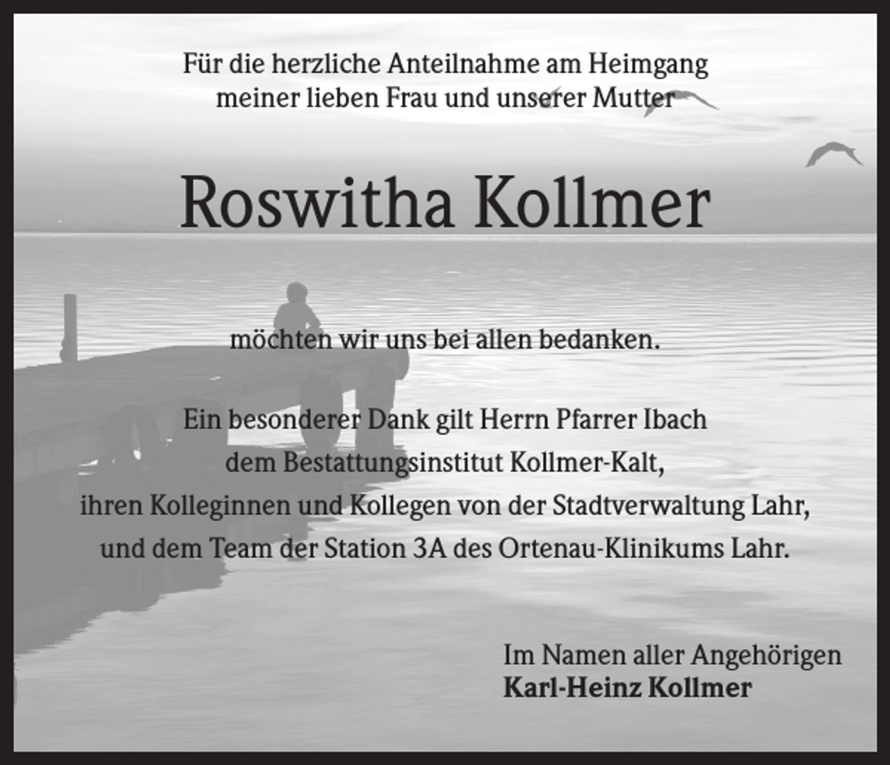 <p>Für die herzliche Anteilnahme am Heimgang<br />meiner lieben Frau und unserer Mutter</p><p>Roswitha Kollmer<br />möchten wir uns bei allen bedanken.<br />Ein besonderer Dank gilt Herrn Pfarrer Ibach<br />dem Bestattungsinstitut Kollmer-Kalt,<br />ihren Kolleginnen und Kollegen von der Stadtverwaltung Lahr,<br />und dem Team der Station 3A des Ortenau-Klinikums Lahr.</p><p>Im Namen aller Angehörigen<br />Karl-Heinz Kollmer</p>