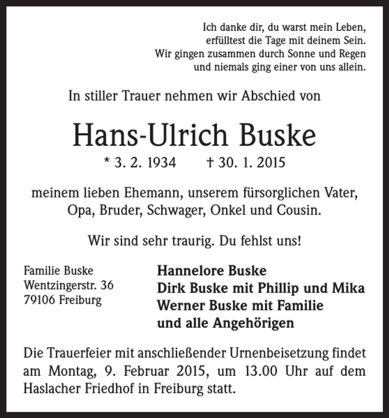 <p>Ich danke dir, du warst mein Leben,<br />erfülltest die Tage mit deinem Sein.<br />Wir gingen zusammen durch Sonne und Regen<br />und niemals ging einer von uns allein.</p><p>In stiller Trauer nehmen wir Abschied von</p><p>Hans-Ulrich Buske<br />* 3. 2. 1934 † 30. 1. 2015</p><p>meinem lieben Ehemann, unserem fürsorglichen Vater,<br />Opa, Bruder, Schwager, Onkel und Cousin.<br />Wir sind sehr traurig. Du fehlst uns!<br />Familie Buske<br />Wentzingerstr. 36<br />79106 Freiburg</p><p>Hannelore Buske<br />Dirk Buske mit Phillip und Mika<br />Werner Buske mit Familie<br />und alle Angehörigen</p><p>Die Trauerfeier mit anschließender Urnenbeisetzung findet<br />am Montag, 9. Februar 2015, um 13.00 Uhr auf dem<br />­Haslacher Friedhof in Freiburg statt.</p>