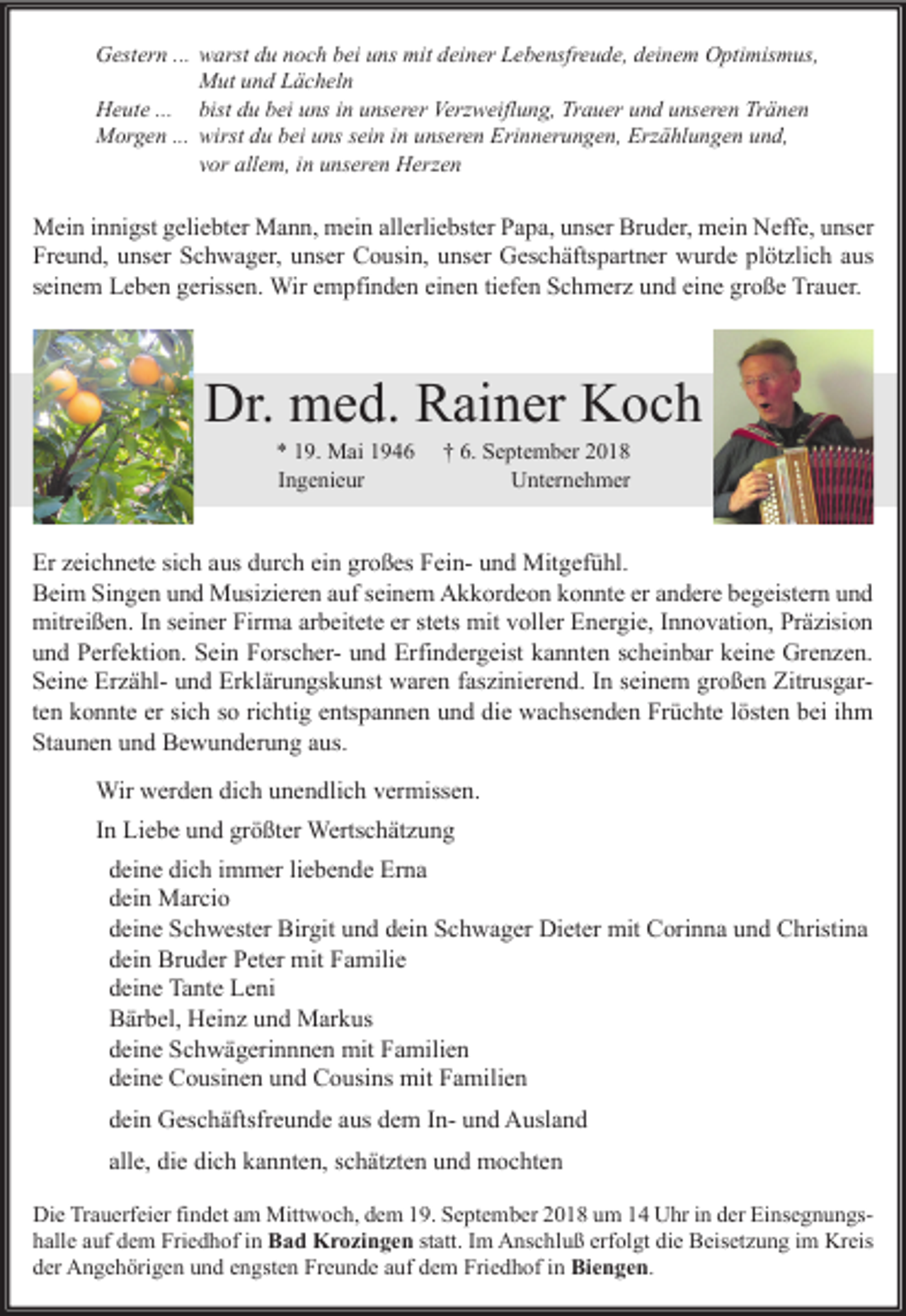 <p>Gestern ... warst du noch bei uns mit deiner Lebensfreude, deinem Optimismus,<br />Mut und Lächeln<br />Heute ... bist du bei uns in unserer Verzweiflung, Trauer und unseren Tränen<br />Morgen ... wirst du bei uns sein in unseren Erinnerungen, Erzählungen und,<br />vor allem, in unseren Herzen</p><p>Mein innigst geliebter Mann, mein allerliebster Papa, unser Bruder, mein Neffe, unser<br />Freund, unser Schwager, unser Cousin, unser Geschäftspartner wurde plötzlich aus<br />seinem Leben gerissen. Wir empfinden einen tiefen Schmerz und eine große Trauer.</p><p>Dr. med. Rainer Koch<br />* 19. Mai 1946<br />Ingenieur</p><p>† 6. September 2018<br />Unternehmer</p><p>Er zeichnete sich aus durch ein großes Fein- und Mitgefühl.<br />Beim Singen und Musizieren auf seinem Akkordeon konnte er andere begeistern und<br />mitreißen. In seiner Firma arbeitete er stets mit voller Energie, Innovation, Präzision<br />und Perfektion. Sein Forscher- und Erfindergeist kannten scheinbar keine Grenzen.<br />Seine Erzähl- und Erklärungskunst waren faszinierend. In seinem großen Zitrusgarten konnte er sich so richtig entspannen und die wachsenden Früchte lösten bei ihm<br />Staunen und Bewunderung aus.<br />Wir werden dich unendlich vermissen.<br />In Liebe und größter Wertschätzung<br />deine dich immer liebende Erna<br />dein Marcio<br />deine Schwester Birgit und dein Schwager Dieter mit Corinna und Christina<br />dein Bruder Peter mit Familie<br />deine Tante Leni<br />Bärbel, Heinz und Markus<br />deine Schwägerinnnen mit Familien<br />deine Cousinen und Cousins mit Familien<br />dein Geschäftsfreunde aus dem In- und Ausland<br />alle, die dich kannten, schätzten und mochten<br />Die Trauerfeier findet am Mittwoch, dem 19. September 2018 um 14 Uhr in der Einsegnungshalle auf dem Friedhof in Bad Krozingen statt. Im Anschluß erfolgt die Beisetzung im Kreis<br />der Angehörigen und engsten Freunde auf dem Friedhof in Biengen.</p>