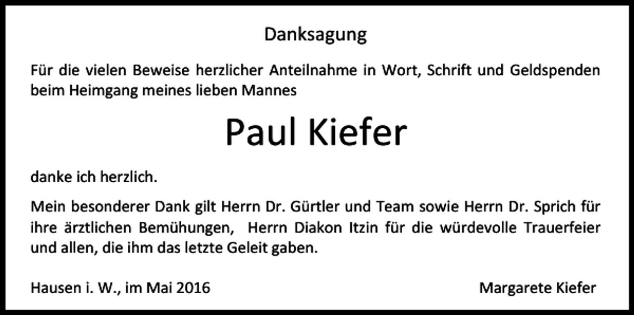 <p>Danksagung<br />Für die vielen Beweise herzlicher Anteilnahme in Wort, Schrift und Geldspenden<br />beim Heimgang meines lieben Mannes</p><p>Paul Kiefer<br />danke ich herzlich.<br />Mein besonderer Dank gilt Herrn Dr. Gürtler und Team sowie Herrn Dr. Sprich für<br />ihre ärztlichen Bemühungen, Herrn Diakon Itzin für die würdevolle Trauerfeier<br />und allen, die ihm das letzte Geleit gaben.<br />Hausen i. W., im Mai 2016</p><p>Margarete Kiefer</p>