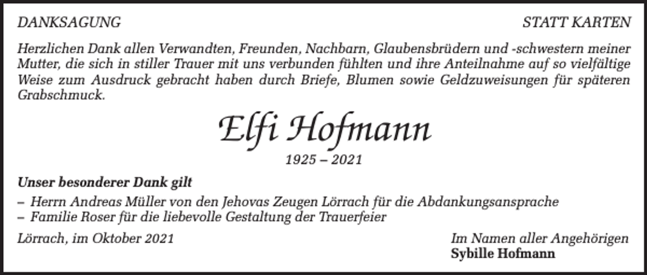 <p>DANKSAGUNG</p><p>STATT KARTEN</p><p>Herzlichen Dank allen Verwandten, Freunden, Nachbarn, Glaubensbrüdern und -schwestern meiner<br />Mutter, die sich in stiller Trauer mit uns verbunden fühlten und ihre Anteilnahme auf so vielfältige<br />Weise zum Ausdruck gebracht haben durch Briefe, Blumen sowie Geldzuweisungen für späteren<br />Grabschmuck.</p><p>Elfi Hofmann<br />1925 – 2021</p><p>Unser besonderer Dank gilt<br />– Herrn Andreas Müller von den Jehovas Zeugen Lörrach für die Abdankungsansprache<br />– Familie Roser für die liebevolle Gestaltung der Trauerfeier<br />Lörrach, im Oktober 2021 Im Namen aller Angehörigen<br />Sybille Hofmann</p>