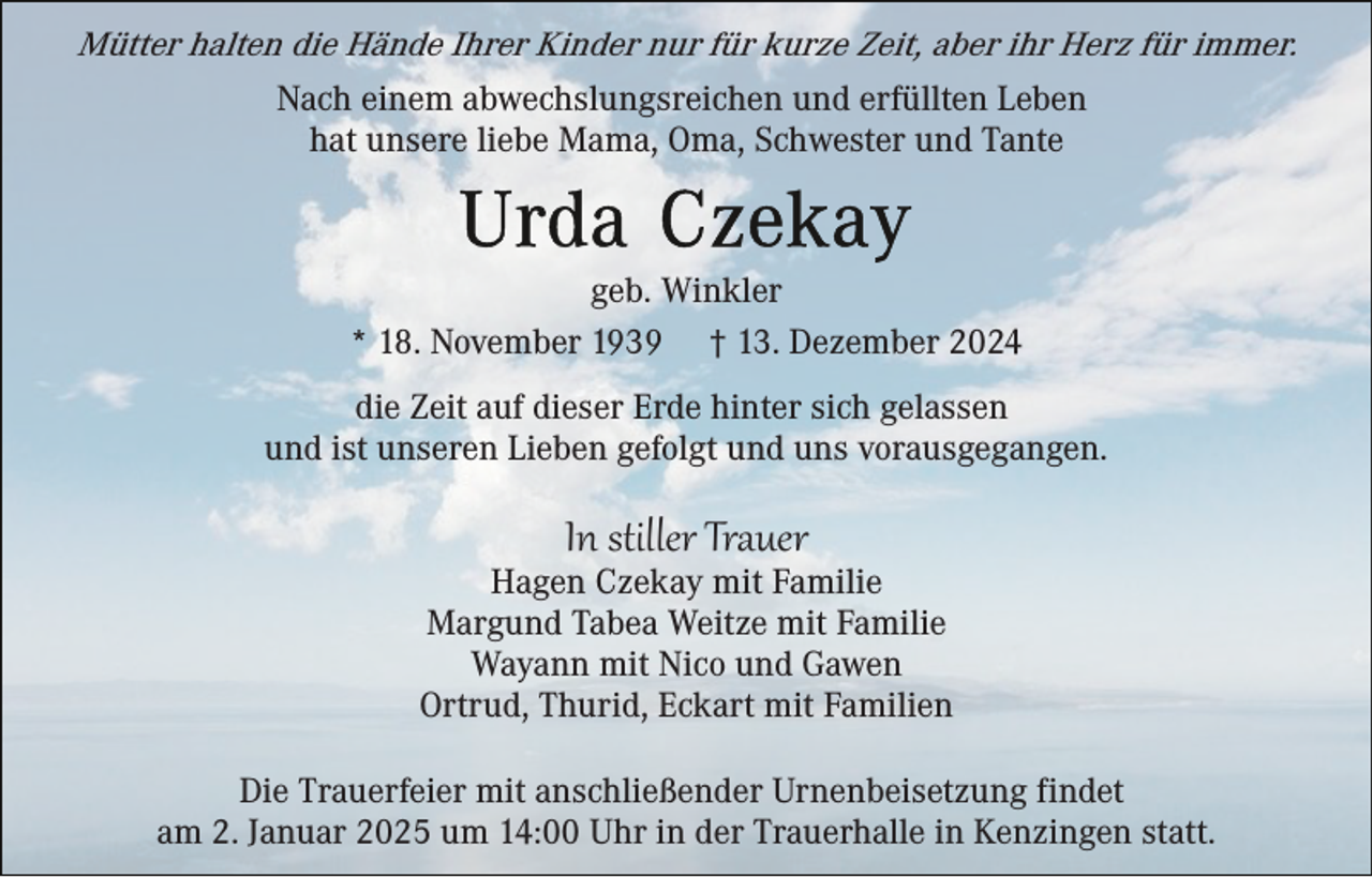 <p>Mütter halten die Hände Ihrer Kinder nur für kurze Zeit, aber ihr Herz für immer.<br />Nach einem abwechslungsreichen und erfüllten Leben<br />hat unsere liebe Mama, Oma, Schwester und Tante</p><p>geb. Winkler<br />* 18. November 1939 † 13. Dezember 2024<br />die Zeit auf dieser Erde hinter sich gelassen<br />und ist unseren Lieben gefolgt und uns vorausgegangen.</p><p>In stiller Trauer<br />Hagen Czekay mit Familie<br />Margund Tabea Weitze mit Familie<br />Wayann mit Nico und Gawen<br />Ortrud, Thurid, Eckart mit Familien<br />Die Trauerfeier mit anschließender Urnenbeisetzung findet<br />am 2. Januar 2025 um 14:00 Uhr in der Trauerhalle in Kenzingen statt.</p>