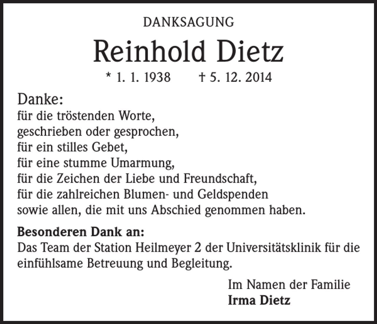 <p>DANKSAGUNG</p><p>Reinhold Dietz<br />* 1. 1. 1938 † 5. 12. 2014</p><p>Danke:</p><p>für die tröstenden Worte,<br />geschrieben oder gesprochen,<br />für ein stilles Gebet,<br />für eine stumme Umarmung,<br />für die Zeichen der Liebe und Freundschaft,<br />für die zahlreichen Blumen- und Geldspenden<br />sowie allen, die mit uns Abschied genommen haben.<br />Besonderen Dank an:<br />Das Team der Station Heilmeyer 2 der Universitätsklinik für die<br />einfühlsame Betreuung und Begleitung.<br />Im Namen der Familie<br />Irma Dietz</p>