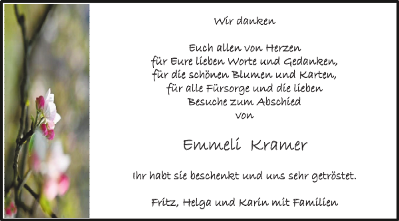 <p>Wir danken<br />Euch allen von Herzen<br />für Eure lieben Worte und Gedanken,<br />für die schönen Blumen und Karten,<br />für alle Fürsorge und die lieben<br />Besuche zum Abschied<br />vo n</p><p>Emmeli Kramer<br />Ihr habt sie beschenkt und uns sehr getröstet.<br />Fritz, Helga und Karin mit Familien</p>