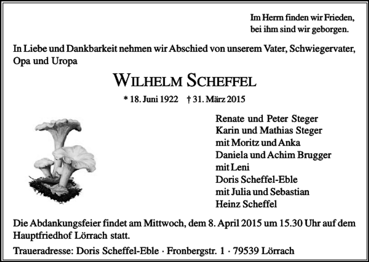 <p>Im Herrn finden wir Frieden,<br />bei ihm sind wir geborgen.</p><p>In Liebe und Dankbarkeit nehmen wir Abschied von unserem Vater, Schwiegervater,<br />Opa und Uropa</p><p>WILHELM SCHEFFEL<br />* 18. Juni 1922 † 31. März 2015</p><p>Renate und Peter Steger<br />Karin und Mathias Steger<br />mit Moritz und Anka<br />Daniela und Achim Brugger<br />mit Leni<br />Doris Scheffel-Eble<br />mit Julia und Sebastian<br />Heinz Scheffel<br />Die Abdankungsfeier findet am Mittwoch, dem 8. April 2015 um 15.30 Uhr auf dem<br />Hauptfriedhof Lörrach statt.<br />Traueradresse: Doris Scheffel-Eble · Fronbergstr. 1 · 79539 Lörrach</p>