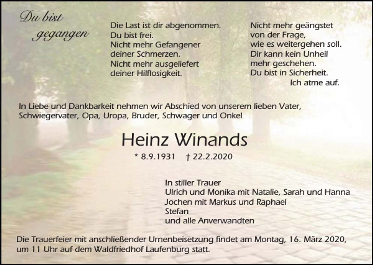 <p>Du bist<br />gegangen</p><p>Die Last ist dir abgenommen.<br />Du bist frei.<br />Nicht mehr Gefangener<br />deiner Schmerzen.<br />Nicht mehr ausgeliefert<br />deiner Hilflosigkeit.</p><p>Nicht mehr geängstet<br />von der Frage,<br />wie es weitergehen soll.<br />Dir kann kein Unheil<br />mehr geschehen.<br />Du bist in Sicherheit.<br />Ich atme auf.</p><p>In Liebe und Dankbarkeit nehmen wir Abschied von unserem lieben Vater,<br />Schwiegervater, Opa, Uropa, Bruder, Schwager und Onkel</p><p>Heinz Winands<br />* 8.9.1931</p><p>† 22.2.2020</p><p>In stiller Trauer<br />Ulrich und Monika mit Natalie, Sarah und Hanna<br />Jochen mit Markus und Raphael<br />Stefan<br />und alle Anverwandten<br />Die Trauerfeier mit anschließender Urnenbeisetzung findet am Montag, 16. März 2020,<br />um 11 Uhr auf dem Waldfriedhof Laufenburg statt.</p>