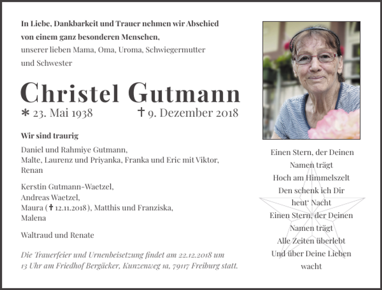 <p>In Liebe, Dankbarkeit und Trauer nehmen wir Abschied<br />von einem ganz besonderen Menschen,<br />unserer lieben Mama, Oma, Uroma, Schwiegermutter<br />und Schwester</p><p>C hristel G utmann<br />23. Mai 1938</p><p>9. Dezember 2018</p><p>Wir sind traurig<br />Daniel und Rahmiye Gutmann,<br />Malte, Laurenz und Priyanka, Franka und Eric mit Viktor,<br />Renan<br />Kerstin Gutmann-Waetzel,<br />Andreas Waetzel,<br />Maura ( 12.11.2018 ), Matthis und Franziska,<br />Malena<br />Waltraud und Renate<br />Die Trauerfeier und Urnenbeisetzung ﬁndet am 22.12.2018 um<br />13 Uhr am Friedhof Bergäcker, Kunzenweg 1a, 79117 Freiburg statt.</p><p>Einen Stern, der Deinen<br />Namen trägt<br />Hoch am Himmelszelt<br />Den schenk ich Dir<br />heut‘ Nacht<br />Einen Stern, der Deinen<br />Namen trägt<br />Alle Zeiten überlebt<br />Und über Deine Lieben<br />wacht</p>