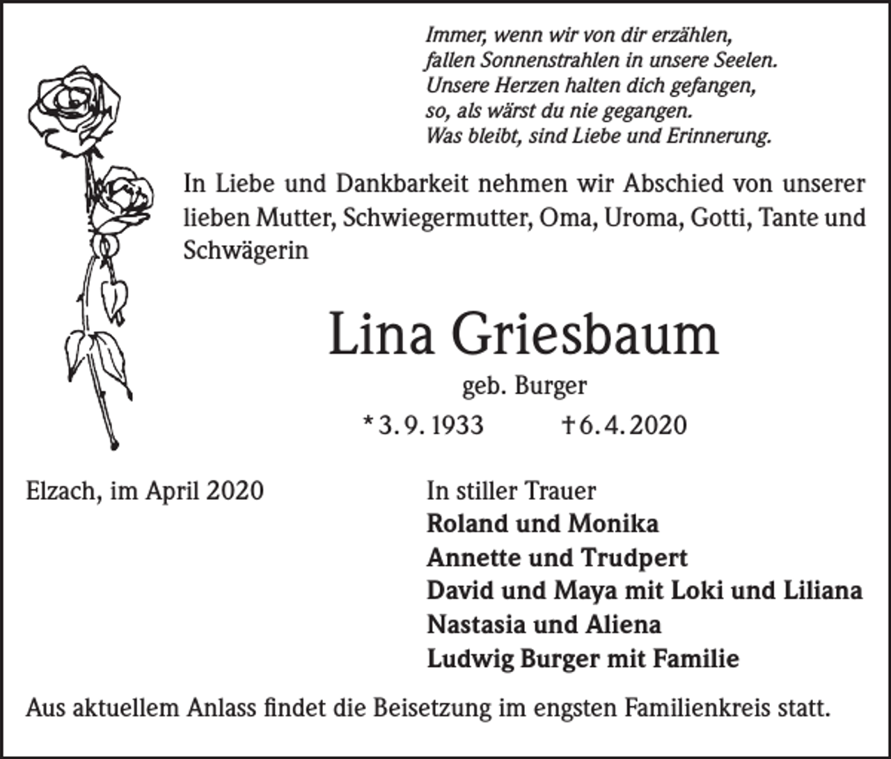 <p>Immer, wenn wir von dir erzählen,<br />fallen Sonnenstrahlen in unsere Seelen.<br />Unsere Herzen halten dich gefangen,<br />so, als wärst du nie gegangen.<br />Was bleibt, sind Liebe und Erinnerung.</p><p>In Liebe und Dankbarkeit nehmen wir Abschied von unserer<br />lieben Mutter, Schwiegermutter, Oma, Uroma, Gotti, Tante und<br />Schwägerin</p><p>Lina Griesbaum<br />geb. Burger<br />* 3. 9. 1933<br />† 6. 4. 2020</p><p>Elzach, im April 2020 In stiller Trauer<br />Roland und Monika<br />Annette und Trudpert<br />David und Maya mit Loki und Liliana<br />Nastasia und Aliena<br />Ludwig Burger mit Familie<br />Aus aktuellem Anlass findet die Beisetzung im engsten Familienkreis statt.</p>