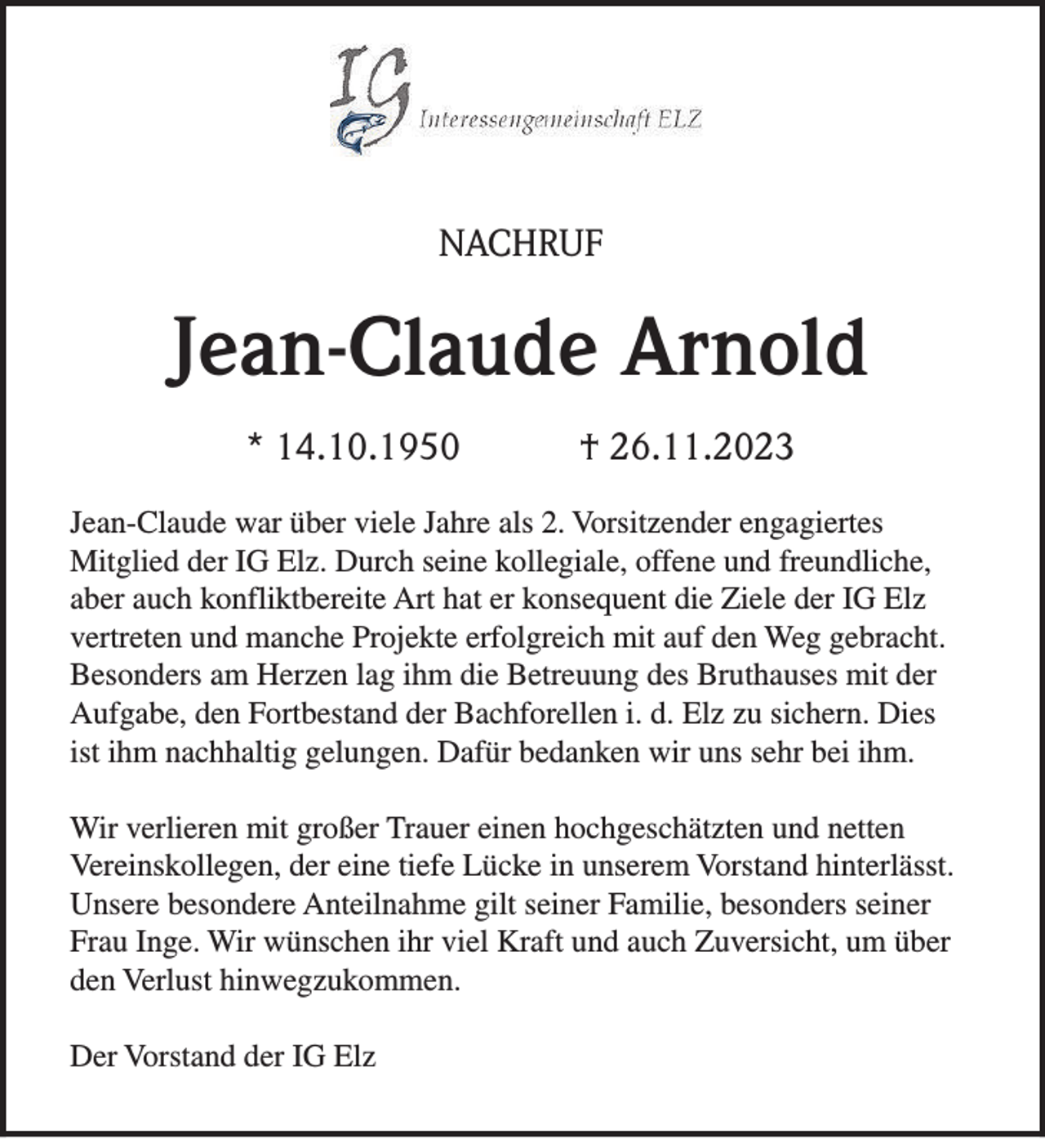 <p>NACHRUF</p><p>Jean-Claude Arnold<br />* 14.10.1950</p><p>† 26.11.2023</p><p>Jean-Claude war über viele Jahre als 2. Vorsitzender engagiertes<br />Mitglied der IG Elz. Durch seine kollegiale, offene und freundliche,<br />aber auch konfliktbereite Art hat er konsequent die Ziele der IG Elz<br />vertreten und manche Projekte erfolgreich mit auf den Weg gebracht.<br />Besonders am Herzen lag ihm die Betreuung des Bruthauses mit der<br />Aufgabe, den Fortbestand der Bachforellen i. d. Elz zu sichern. Dies<br />ist ihm nachhaltig gelungen. Dafür bedanken wir uns sehr bei ihm.<br />Wir verlieren mit großer Trauer einen hochgeschätzten und netten<br />Vereinskollegen, der eine tiefe Lücke in unserem Vorstand hinterlässt.<br />Unsere besondere Anteilnahme gilt seiner Familie, besonders seiner<br />Frau Inge. Wir wünschen ihr viel Kraft und auch Zuversicht, um über<br />den Verlust hinwegzukommen.<br />Der Vorstand der IG Elz</p>