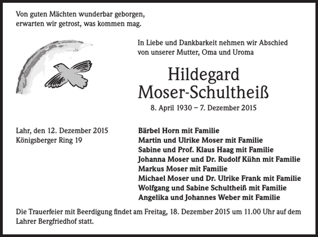 <p>Von guten Mächten wunderbar geborgen,<br />erwarten wir getrost, was kommen mag.<br />In Liebe und Dankbarkeit nehmen wir Abschied<br />von unserer Mutter, Oma und Uroma</p><p>Hildegard<br />Moser-Schultheiß<br />8. April 1930 – 7. Dezember 2015</p><p>Lahr, den 12. Dezember 2015<br />Königsberger Ring 19</p><p>Bärbel Horn mit Familie<br />Martin und Ulrike Moser mit Familie<br />Sabine und Prof. Klaus Haag mit Familie<br />Johanna Moser und Dr. Rudolf Kühn mit Familie<br />Markus Moser mit Familie<br />Michael Moser und Dr. Ulrike Frank mit Familie<br />Wolfgang und Sabine Schultheiß mit Familie<br />Angelika und Johannes Weber mit Familie</p><p>Die Trauerfeier mit Beerdigung findet am Freitag, 18. Dezember 2015 um 11.00 Uhr auf dem<br />Lahrer Bergfriedhof statt.</p>