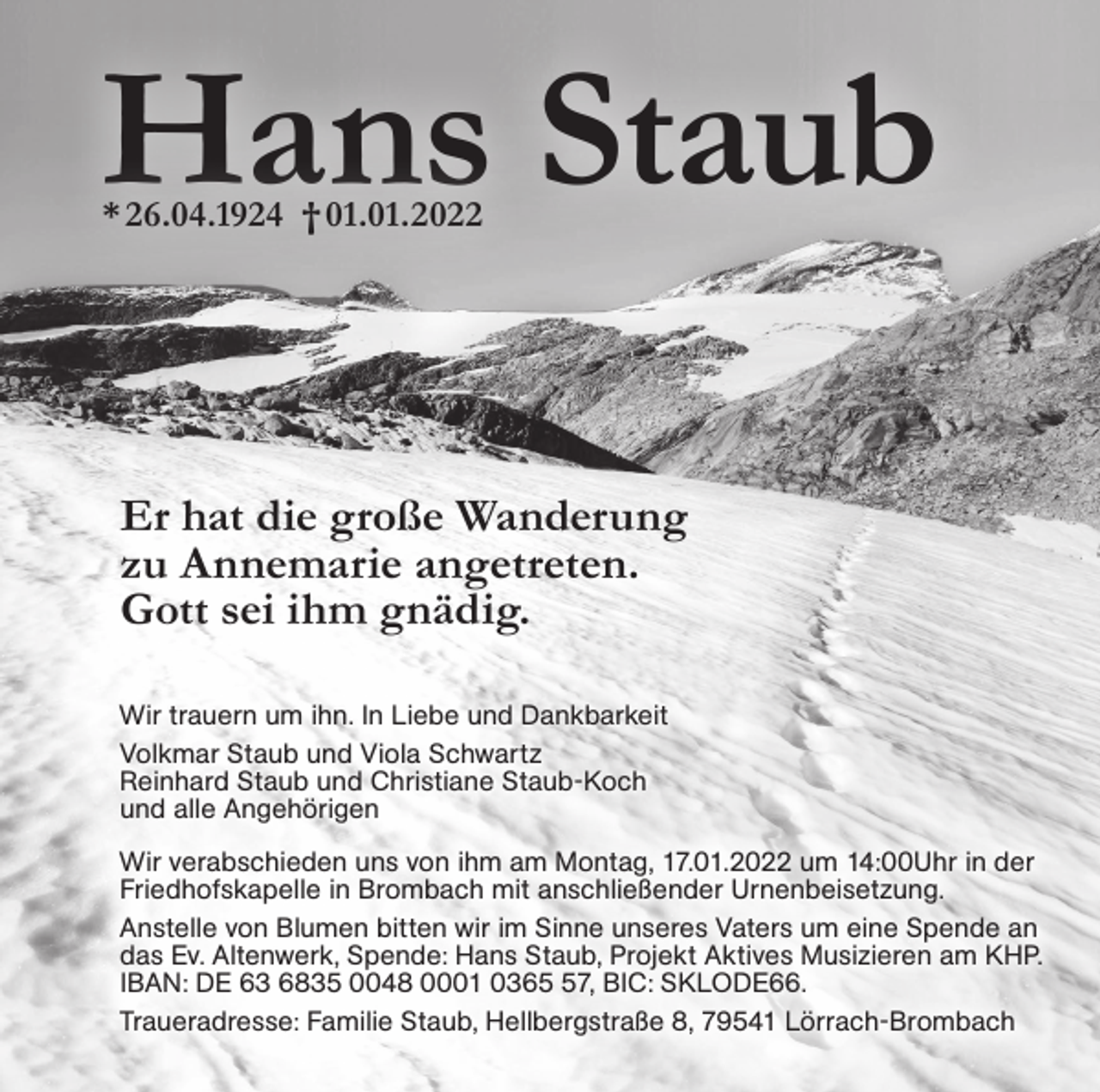 <p>Hans Staub<br />* 26.04.1924 † 01.01.2022</p><p>Er hat die große Wanderung<br />zu Annemarie angetreten.<br />Gott sei ihm gnädig.<br />Wir trauern um ihn. In Liebe und Dankbarkeit<br />Volkmar Staub und Viola Schwartz<br />Reinhard Staub und Christiane Staub-Koch<br />und alle Angehörigen<br />Wir verabschieden uns von ihm am Montag, 17.01.2022 um 14:00Uhr in der<br />Friedhofskapelle in Brombach mit anschließender Urnenbeisetzung.<br />Anstelle von Blumen bitten wir im Sinne unseres Vaters um eine Spende an<br />das Ev. Altenwerk, Spende: Hans Staub, Projekt Aktives Musizieren am KHP.<br />IBAN: DE 63 6835 0048 0001 0367, BIC: SKLODE66.<br />Traueradresse: Familie Staub, Hellbergstraße 8, 79541 Lörrach-Brombach</p>