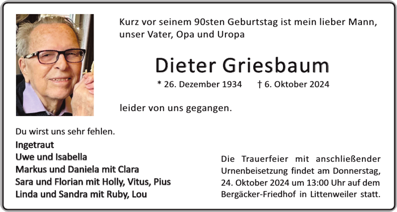 <p>Kurz vor seinem 90sten Geburtstag ist mein lieber Mann,<br />unser Vater, Opa und Uropa</p><p>D i ete r G r i e s b a u m<br />* 26. Dezember 1934</p><p>† 6. Oktober 2024</p><p>leider von uns gegangen.<br />Du wirst uns sehr fehlen.<br />Ingetraut<br />Uwe und Isabella<br />Markus und Daniela mit Clara<br />Sara und Florian mit Holly, Vitus, Pius<br />Linda und Sandra mit Ruby, Lou</p><p>Die Trauerfeier mit anschließender<br />Urnenbeisetzung findet am Donnerstag,<br />24. Oktober 2024 um 13:00 Uhr auf dem<br />Bergäcker-Friedhof in Littenweiler statt.</p>