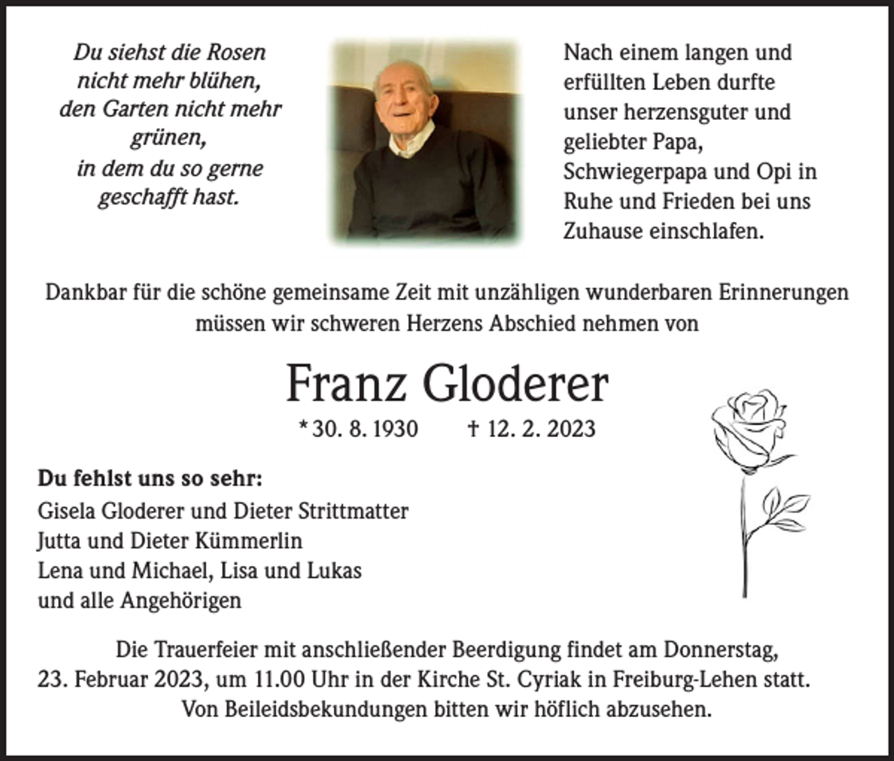 <p>Nach einem langen und<br />erfüllten Leben durfte<br />unser herzensguter und<br />geliebter Papa,<br />Schwiegerpapa und Opi in<br />Ruhe und Frieden bei uns<br />Zuhause einschlafen.</p><p>Du siehst die Rosen<br />nicht mehr blühen,<br />den Garten nicht mehr<br />grünen,<br />in dem du so gerne<br />geschafft hast.</p><p>Dankbar für die schöne gemeinsame Zeit mit unzähligen wunderbaren Erinnerungen<br />müssen wir schweren Herzens Abschied nehmen von</p><p>Franz Gloderer<br />* 30. 8. 1930 † 12. 2. 2023<br />Du fehlst uns so sehr:<br />Gisela Gloderer und Dieter Strittmatter<br />Jutta und Dieter Kümmerlin<br />Lena und Michael, Lisa und Lukas<br />und alle Angehörigen<br />Die Trauerfeier mit anschließender Beerdigung findet am Donnerstag,<br />23. Februar 2023, um 11.00 Uhr in der Kirche St. Cyriak in Freiburg-Lehen statt.<br />Von Beileidsbekundungen bitten wir höflich abzusehen.</p>