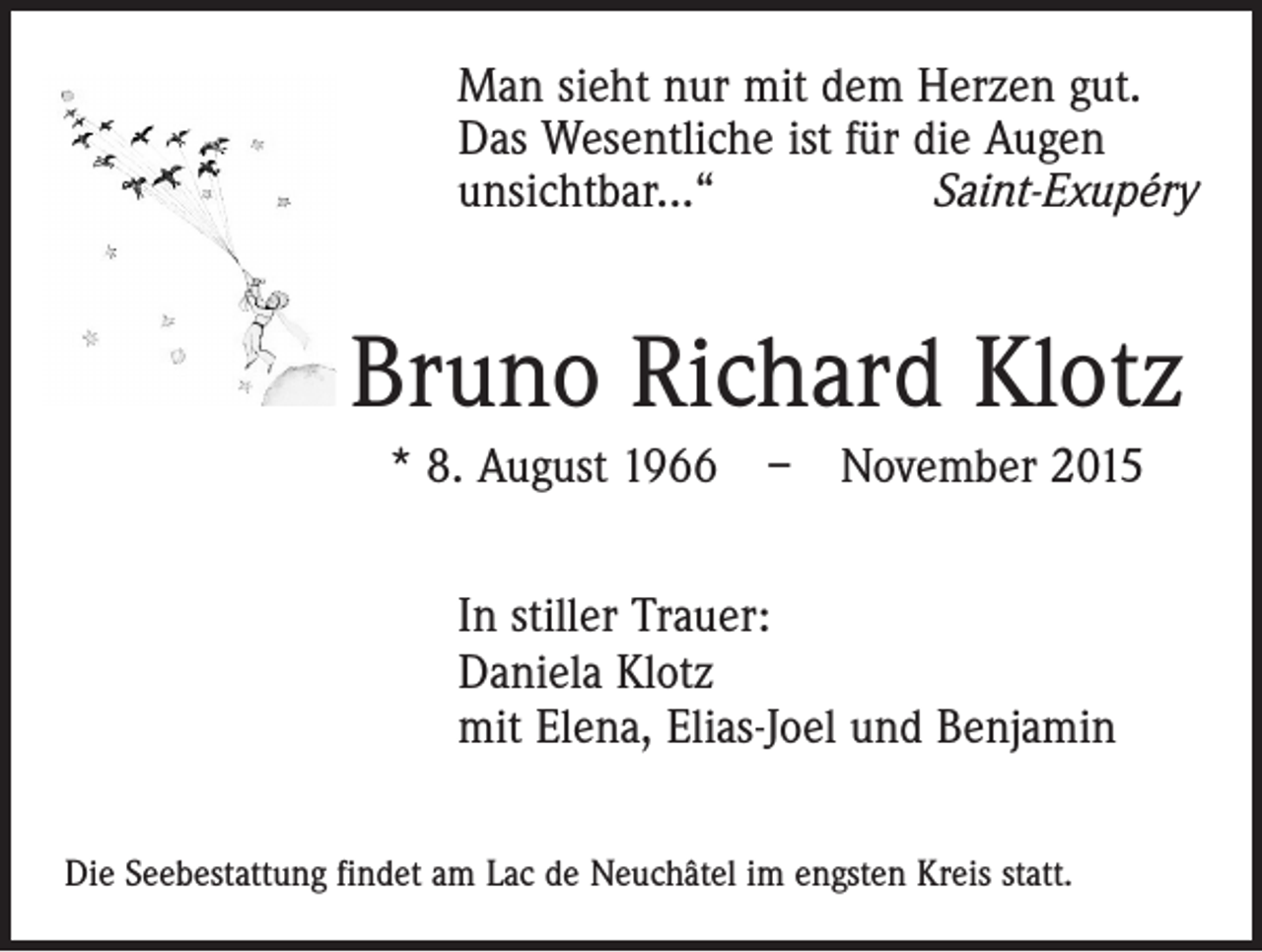 <p>Man sieht nur mit dem Herzen gut.<br />Das Wesentliche ist für die Augen<br />unsichtbar...“<br />Saint-Exupéry</p><p>Bruno Richard Klotz<br />* 8. August 1966 – November 2015<br />In stiller Trauer:<br />Daniela Klotz<br />mit Elena, Elias-Joel und Benjamin<br />Die Seebestattung findet am Lac de Neuchâtel im engsten Kreis statt.</p>