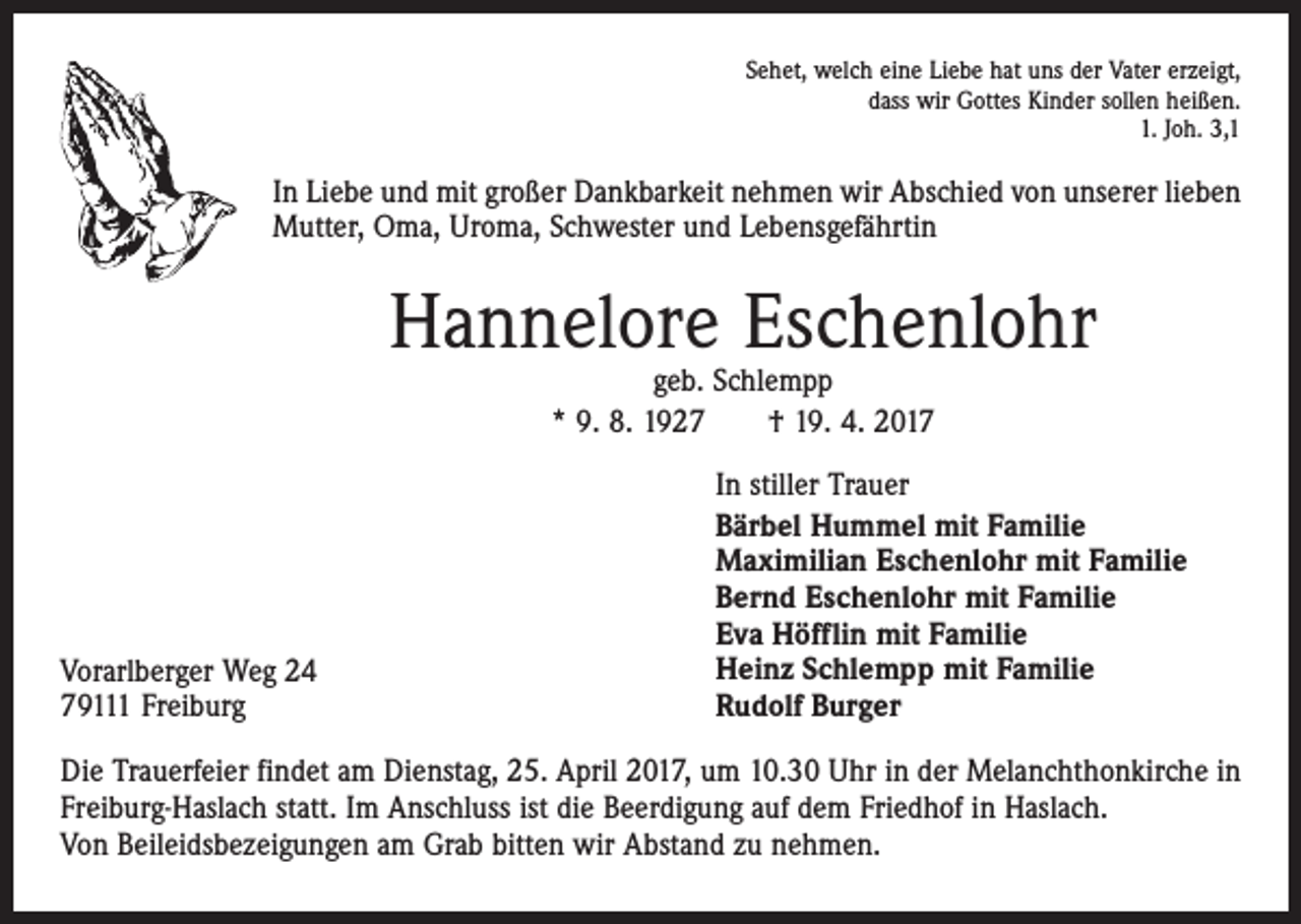 <p>Sehet, welch eine Liebe hat uns der Vater erzeigt,<br />dass wir Gottes Kinder sollen heißen.<br />1. Joh. 3,1</p><p>In Liebe und mit großer Dankbarkeit nehmen wir Abschied von unserer lieben<br />Mutter, Oma, Uroma, Schwester und Lebensgefährtin</p><p>Hannelore Eschenlohr<br />geb. Schlempp<br />* 9. 8. 1927 † 19. 4. 2017</p><p>Vorarlberger Weg 24<br />79111 Freiburg</p><p>In stiller Trauer<br />Bärbel Hummel mit Familie<br />Maximilian Eschenlohr mit Familie<br />Bernd Eschenlohr mit Familie<br />Eva Höfflin mit Familie<br />Heinz Schlempp mit Familie<br />Rudolf Burger</p><p>Die Trauerfeier findet am Dienstag, 25. April 2017, um 10.30 Uhr in der Melanchthonkirche in<br />Freiburg-Haslach statt. Im Anschluss ist die Beerdigung auf dem Friedhof in Haslach.<br />Von Beileidsbezeigungen am Grab bitten wir Abstand zu nehmen.</p>