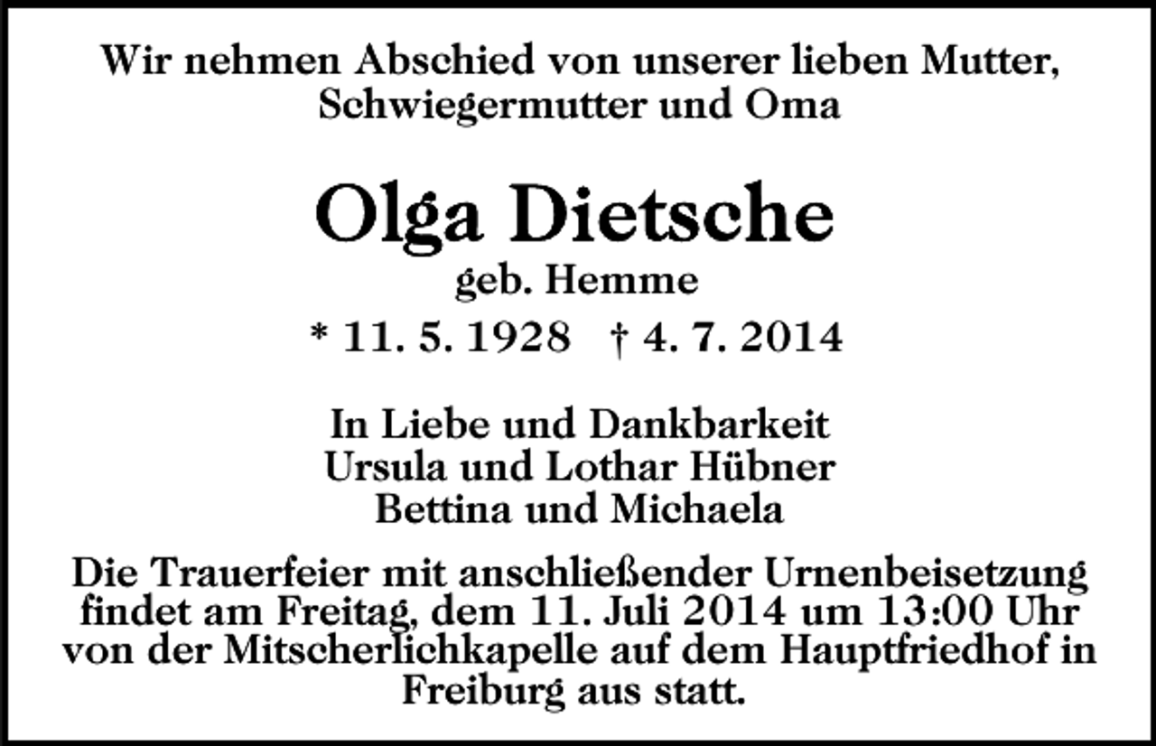<p>Wir nehmen Abschied von unserer lieben Mutter,<br />Schwiegermutter und Oma</p><p>geb. Hemme<br />* 11. 5. 1928 † 4. 7. 2014<br />In Liebe und Dankbarkeit<br />Ursula und Lothar Hübner<br />Bettina und Michaela<br />Die Trauerfeier mit anschließender Urnenbeisetzung<br />findet am Freitag, dem 11. Juli 2014 um 13:00 Uhr<br />von der Mitscherlichkapelle auf dem Hauptfriedhof in<br />Freiburg aus statt.</p>