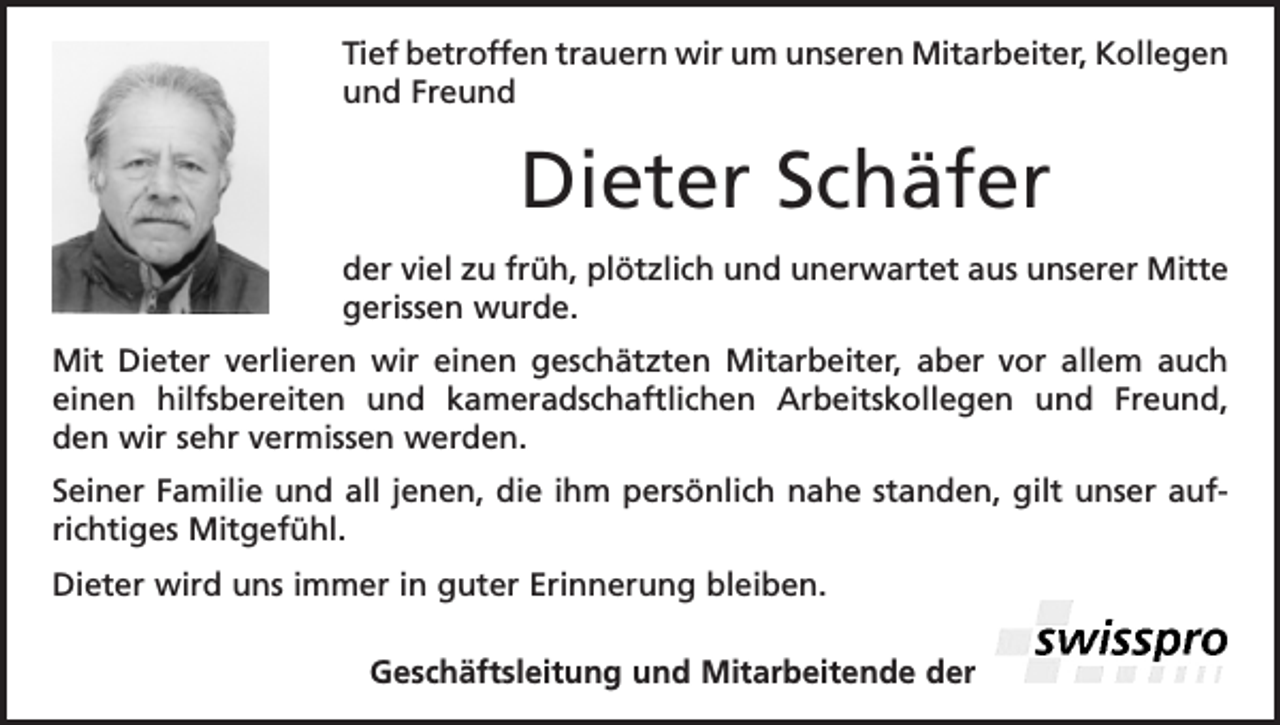 <p>Tief betroffen trauern wir um unseren Mitarbeiter, K<br />­ ollegen<br />und Freund</p><p>Dieter Schäfer<br />der viel zu früh, plötzlich und unerwartet aus unserer Mitte<br />gerissen wurde.<br />Mit Dieter verlieren wir einen geschätzten Mitarbeiter, aber vor allem auch<br />einen hilfsbereiten und kameradschaftlichen Arbeitskollegen und Freund,<br />den wir sehr vermissen werden.<br />Seiner Familie und all jenen, die ihm persönlich nahe standen, gilt unser aufrichtiges Mitgefühl.<br />Dieter wird uns immer in guter Erinnerung bleiben.<br />Geschäftsleitung und Mitarbeitende der</p>