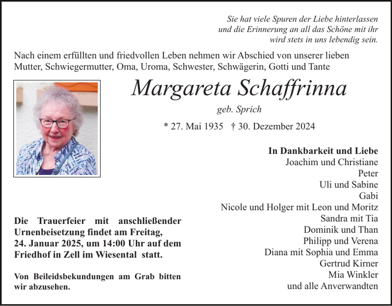 <p>Sie hat viele Spuren der Liebe hinterlassen<br />und die Erinnerung an all das Schöne mit ihr<br />wird stets in uns lebendig sein.</p><p>Nach einem erfüllten und friedvollen Leben nehmen wir Abschied von unserer lieben<br />Mutter, Schwiegermutter, Oma, Uroma, Schwester, Schwägerin, Gotti und Tante</p><p>Margareta Schaffrinna<br />geb. Sprich<br />* 27. Mai 1935 † 30. Dezember 2024</p><p>Die Trauerfeier mit anschließender<br />Urnenbeisetzung findet am Freitag,<br />24. Januar 2025, um 14:00 Uhr auf dem<br />Friedhof in Zell im Wiesental statt.<br />Von Beileidsbekundungen am Grab bitten<br />wir abzusehen.</p><p>In Dankbarkeit und Liebe<br />Joachim und Christiane<br />Peter<br />Uli und Sabine<br />Gabi<br />Nicole und Holger mit Leon und Moritz<br />Sandra mit Tia<br />Dominik und Than<br />Philipp und Verena<br />Diana mit Sophia und Emma<br />Gertrud Kirner<br />Mia Winkler<br />und alle Anverwandten</p>