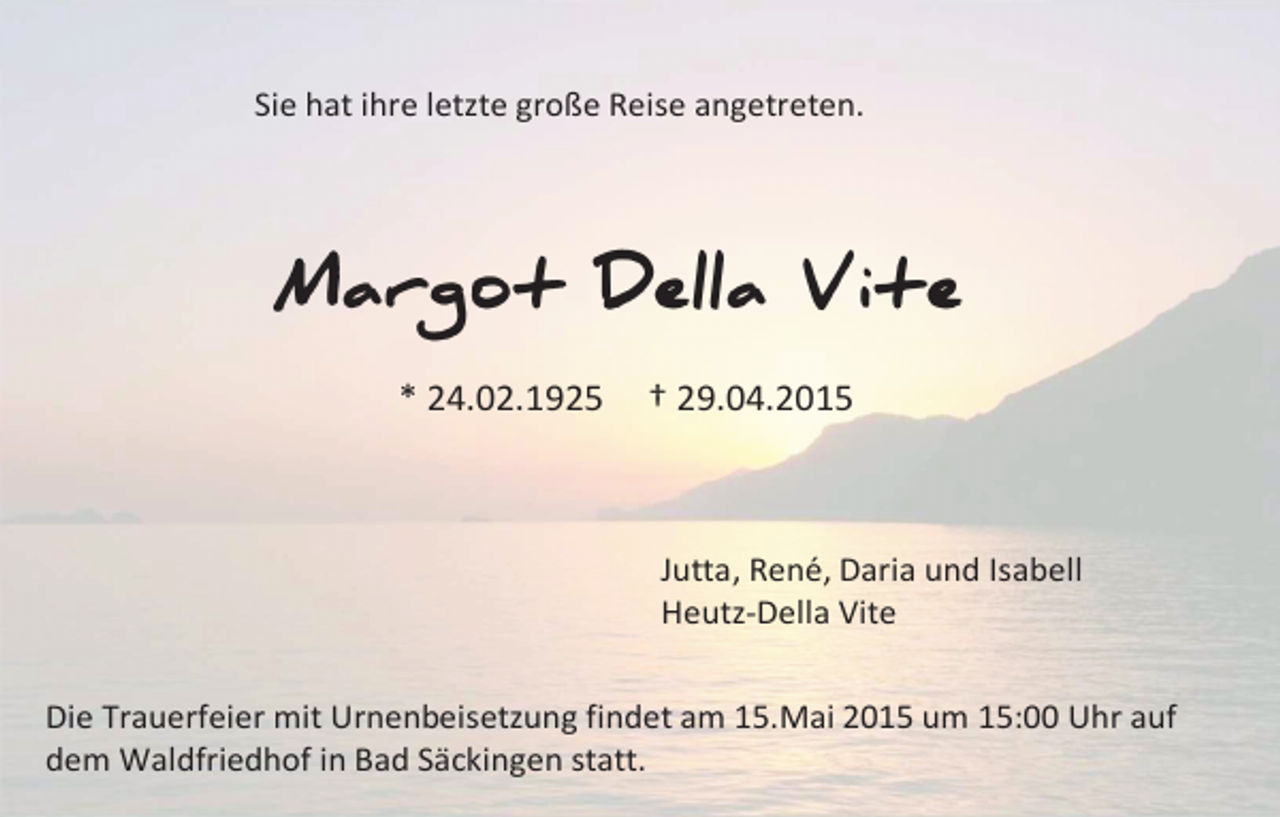 <p>Sie hat ihre letzte große Reise angetreten.</p><p>Margot Della Vite<br />* 24.02.1925</p><p>† 29.04.2015</p><p>Jutta, René, Daria und Isabell<br />Heutz-Della Vite<br />Die Trauerfeier mit Urnenbeisetzung findet am 15.Mai 2015 um 15:00 Uhr auf<br />dem Waldfriedhof in Bad Säckingen statt.</p>