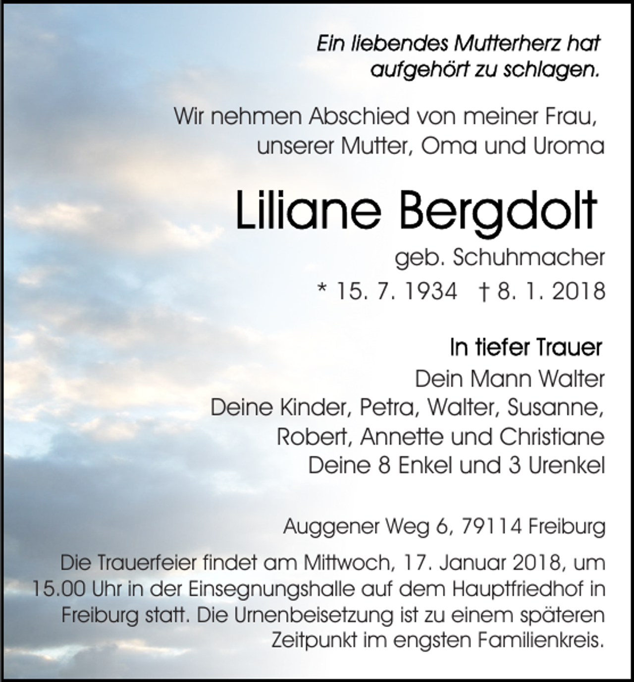 <p>Wir<br />e h m e n AAbschied<br />bs c hi e d vvon<br />o n meiner<br />m ei n er Fr<br />a u,<br />Wirnnehmen<br />Frau,<br />uunserer<br />ns er er Mutter,<br />M utt er, Oma<br />O m a uund<br />n d Uroma<br />Ur o m a</p><p>ggeb.<br />e b. SSchuhmacher<br />c h u h m a c h er<br />** 15.<br />1 5. 7.<br />7. 1934<br />1 9 3 4 †† 8.<br />8. 1.<br />1.<br />DDein<br />ei n Mann<br />M a n n Walter<br />W alt er<br />DDeine<br />ei n e KiKinder,<br />n d er, PPetra,<br />etr a, Walter,<br />W a lt er, Susanne,<br />S us a n n e,<br />R o b ert, Annette<br />A n n ett e und<br />u n d Christiane<br />Christi a n e<br />Robert,<br />DDeine<br />ei n e 88 EEnkel<br />n k el uund<br />n d 33 UrUrenkel<br />e n k el<br />Auggener<br />A u g g e n er Weg<br />W e g 6,<br />6, 779114<br />9 4 FrFreiburg<br />ei b ur g<br />DiDie<br />e TrTrauerfeier<br />a u erf ei er fifindet<br />n d et aam<br />m Mitt<br />Mittwoch,<br />w o c h, 7.<br />7. J Januar<br />a n u a r 2018,<br />2 0 1 8, um<br />u m<br />115.00<br />5. UUhr<br />hr i in<br />n der<br />d er EiEinsegnungshalle<br />ns e g n u n gs h all e auf<br />a uf dem<br />d e m Hauptfriedhof<br />H a u ptfri e d h of i in<br />n<br />Freiburg<br />ist zzu<br />Fr<br />ei b ur g ststatt.<br />att. Die<br />Di e Urnenbeisetzung<br />Ur n e n b eis et z u n g ist<br />u eieinem<br />n e m späteren<br />s p ät er e n<br />ZZeitpunkt<br />eit p u n kt iimm engsten<br />e n gst e n Familienkreis.<br />F a mili e n kr eis.</p>