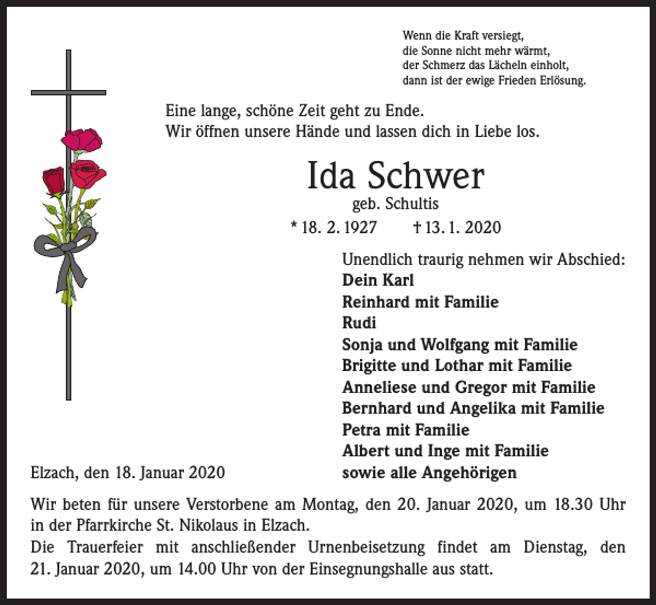 <p>Wenn die Kraft versiegt,<br />die Sonne nicht mehr wärmt,<br />der Schmerz das Lächeln einholt,<br />dann ist der ewige Frieden Erlösung.</p><p>Eine lange, schöne Zeit geht zu Ende.<br />Wir öffnen unsere Hände und lassen dich in Liebe los.</p><p>Ida Schwer</p><p>geb. Schultis<br />* 18. 2. 1927 † 13. 1. 2020</p><p>Elzach, den 18. Januar 2020</p><p>Unendlich traurig nehmen wir Abschied:<br />Dein Karl<br />Reinhard mit Familie<br />Rudi<br />Sonja und Wolfgang mit Familie<br />Brigitte und Lothar mit Familie<br />Anneliese und Gregor mit Familie<br />Bernhard und Angelika mit Familie<br />Petra mit Familie<br />Albert und Inge mit Familie<br />sowie alle Angehörigen</p><p>Wir beten für unsere Verstorbene am Montag, den 20. Januar 2020, um 18.30 Uhr<br />in der Pfarrkirche St. Nikolaus in Elzach.<br />Die Trauerfeier mit anschließender Urnenbeisetzung findet am Dienstag, den<br />21. Januar 2020, um 14.00 Uhr von der Einsegnungshalle aus statt.</p>