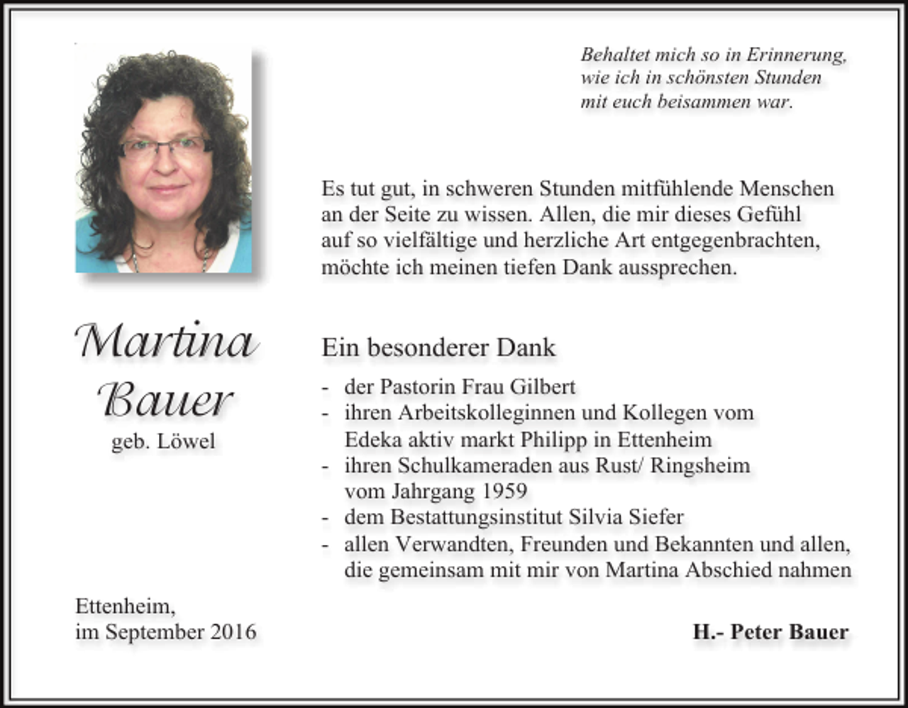 <p>Behaltet mich so in Erinnerung,<br />wie ich in schönsten Stunden<br />mit euch beisammen war.</p><p>Es tut gut, in schweren Stunden mitfühlende Menschen<br />an der Seite zu wissen. Allen, die mir dieses Gefühl<br />auf so vielfältige und herzliche Art entgegenbrachten,<br />möchte ich meinen tiefen Dank aussprechen.</p><p>Martina<br />Bauer<br />geb. Löwel</p><p>Ettenheim,<br />im September 2016</p><p>Ein besonderer Dank<br />- der Pastorin Frau Gilbert<br />- ihren Arbeitskolleginnen und Kollegen vom<br />Edeka aktiv markt Philipp in Ettenheim<br />- ihren Schulkameraden aus Rust/ Ringsheim<br />vom Jahrgang 1959<br />- dem Bestattungsinstitut Silvia Siefer<br />- allen Verwandten, Freunden und Bekannten und allen,<br />die gemeinsam mit mir von Martina Abschied nahmen<br />H.- Peter Bauer</p>