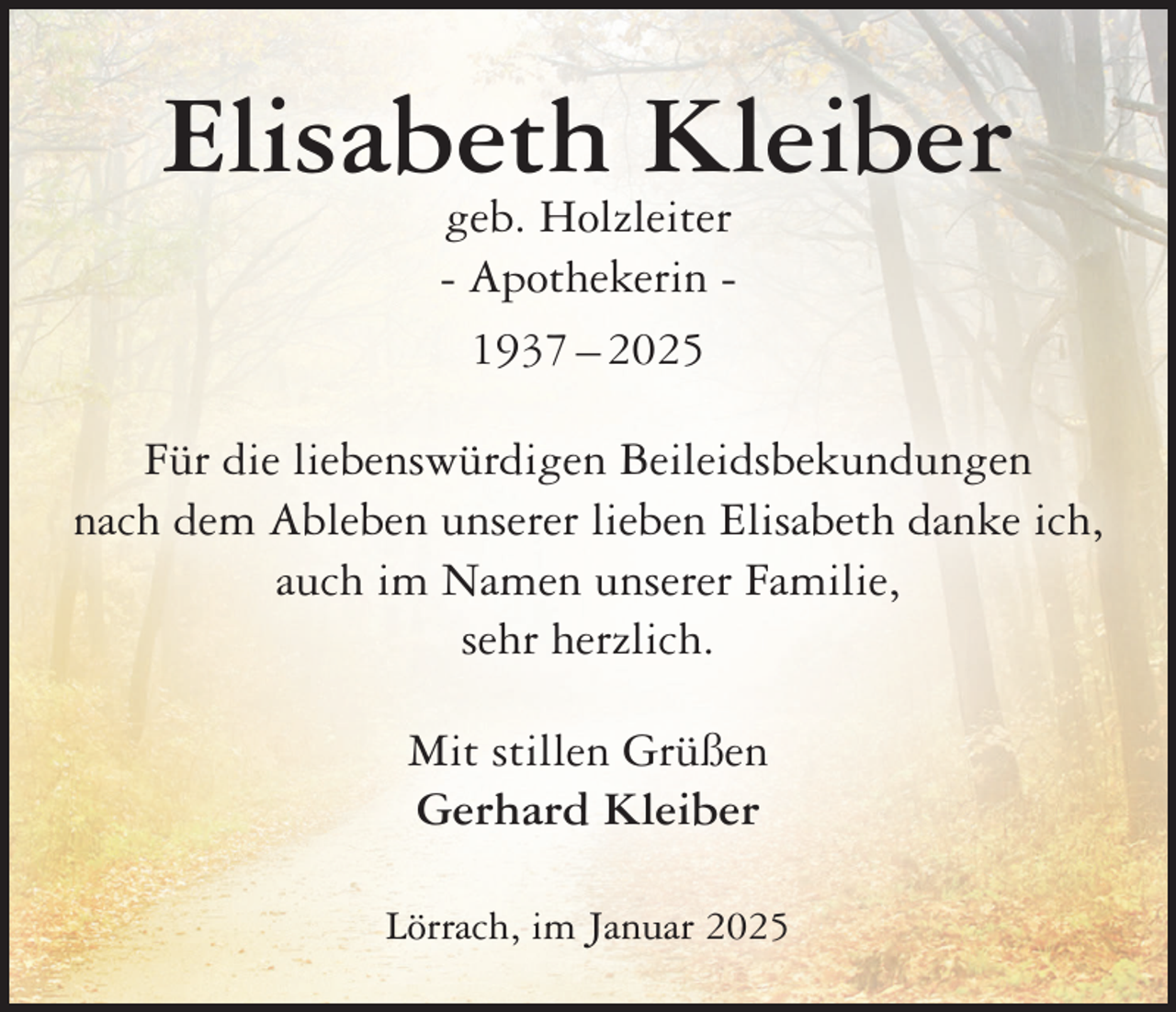 <p>Elisabeth Kleiber<br />geb. Holzleiter<br />- Apothekerin 1937 – 2025</p><p>Für die liebenswürdigen Beileidsbekundungen<br />nach dem Ableben unserer lieben Elisabeth danke ich,<br />auch im Namen unserer Familie,<br />sehr herzlich.<br />Mit stillen Grüßen<br />Gerhard Kleiber<br />Lörrach, im Januar 2025</p>