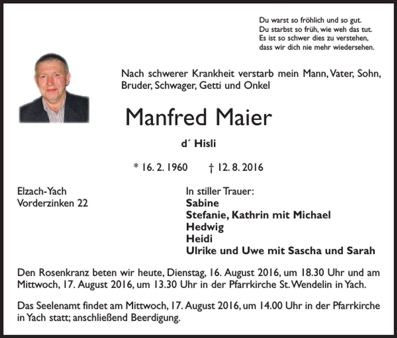 <p>Du warst so fröhlich und so gut.<br />Du starbst so früh, wie weh das tut.<br />Es ist so schwer dies zu verstehen,<br />dass wir dich nie mehr wiedersehen.</p><p>Nach schwerer Krankheit verstarb mein Mann, Vater, Sohn,<br />Bruder, Schwager, Getti und Onkel</p><p>Manfred Maier<br />d´ Hisli<br />* 16. 2. 1960 † 12. 8. 2016<br />Elzach-Yach<br />In stiller Trauer:<br />Vorderzinken 22 Sabine</p><p>Stefanie, Kathrin mit Michael<br />Hedwig<br />Heidi</p><p>Ulrike und Uwe mit Sascha und Sarah<br />Den Rosenkranz beten wir heute, Dienstag, 16. August 2016, um 18.30 Uhr und am<br />Mittwoch, 17. August 2016, um 13.30 Uhr in der Pfarrkirche St. Wendelin in Yach.<br />Das Seelenamt findet am Mittwoch, 17. August 2016, um 14.00 Uhr in der Pfarrkirche<br />in Yach statt; anschließend Beerdigung.</p>
