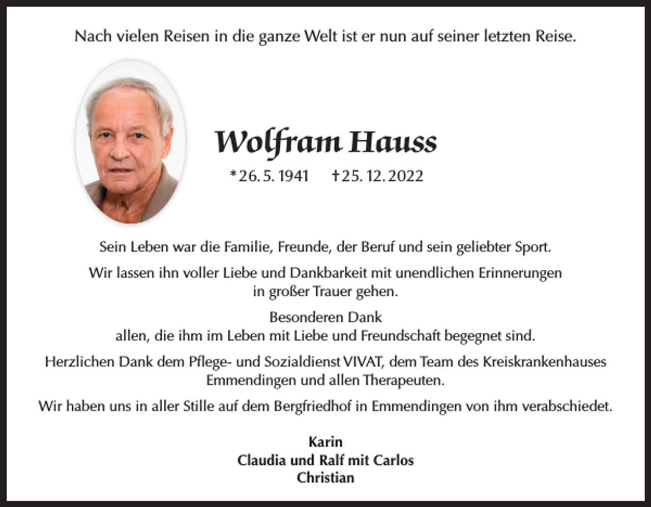 <p>Nach vielen Reisen in die ganze Welt ist er nun auf seiner letzten Reise.</p><p>Wolfram Hauss<br />* 26. 5. 1941</p><p>† 25. 12. 2022</p><p>Sein Leben war die Familie, Freunde, der Beruf und sein geliebter Sport.<br />Wir lassen ihn voller Liebe und Dankbarkeit mit unendlichen Erinnerungen<br />in großer Trauer gehen.<br />Besonderen Dank<br />allen, die ihm im Leben mit Liebe und Freundschaft begegnet sind.<br />Herzlichen Dank dem Pflege- und Sozialdienst VIVAT, dem Team des Kreiskrankenhauses<br />Emmendingen und allen Therapeuten.<br />Wir haben uns in aller Stille auf dem Bergfriedhof in Emmendingen von ihm verabschiedet.<br />Karin<br />Claudia und Ralf mit Carlos<br />Christian</p>