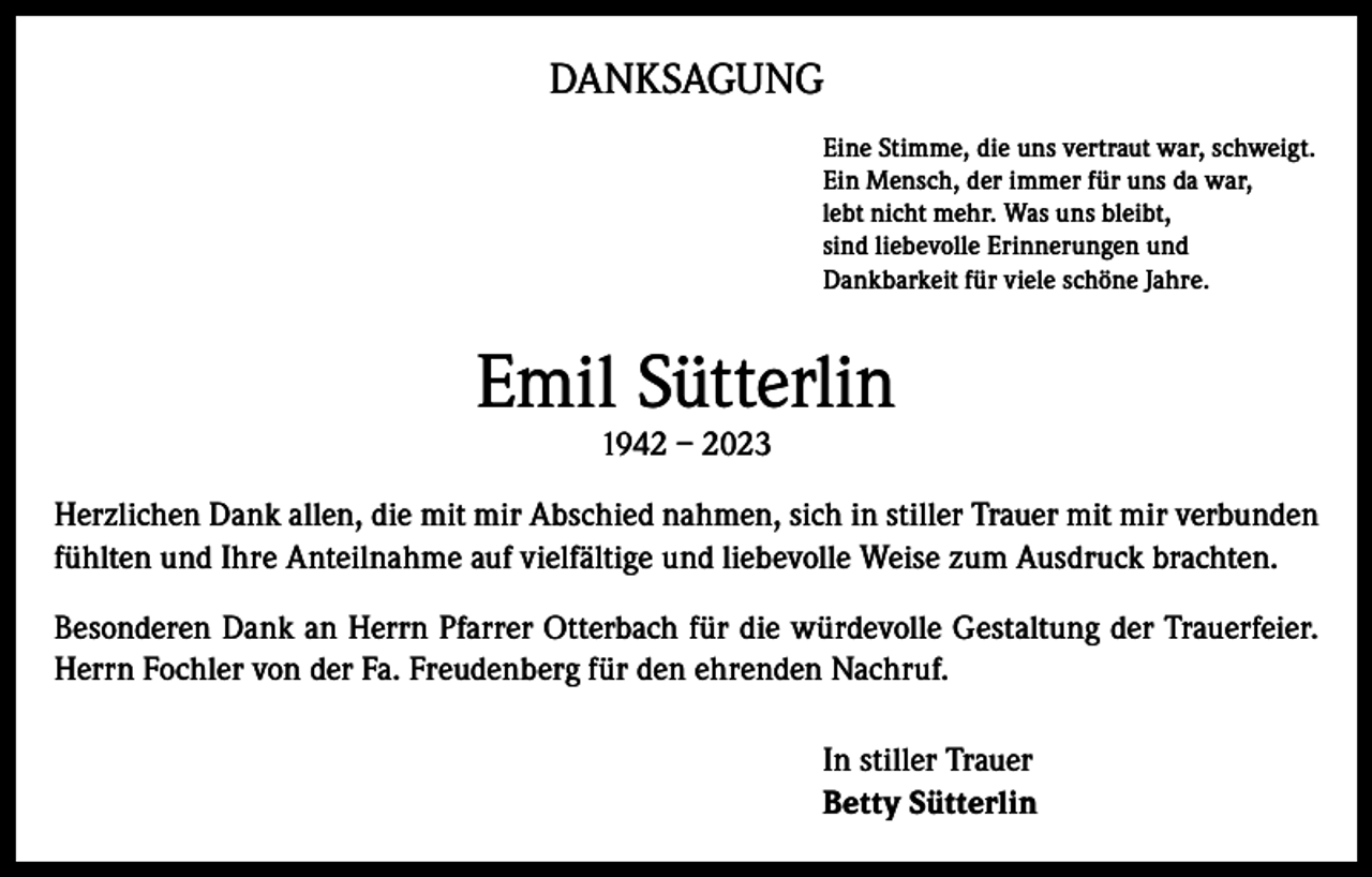 <p>DANKSAGUNG<br />Eine Stimme, die uns vertraut war, schweigt.<br />Ein Mensch, der immer für uns da war,<br />lebt nicht mehr. Was uns bleibt,<br />sind liebevolle Erinnerungen und<br />Dankbarkeit für viele schöne Jahre.</p><p>Emil Sütterlin<br />1942 – 2023</p><p>Herzlichen Dank allen, die mit mir Abschied nahmen, sich in stiller Trauer mit mir verbunden<br />fühlten und Ihre Anteilnahme auf vielfältige und liebevolle Weise zum Ausdruck brachten.<br />Besonderen Dank an Herrn Pfarrer Otterbach für die würdevolle Gestaltung der Trauerfeier.<br />Herrn Fochler von der Fa. Freudenberg für den ehrenden Nachruf.<br />In stiller Trauer<br />Betty Sütterlin</p>