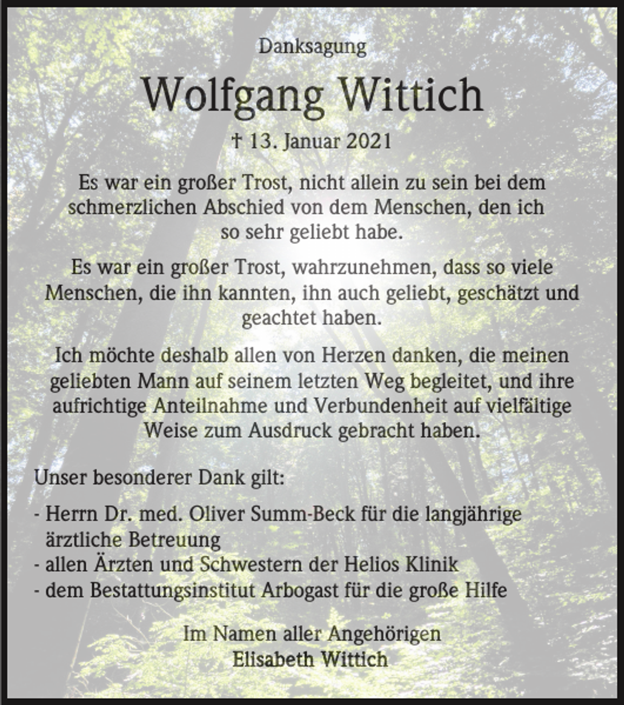 <p>Danksagung</p><p>Wolfgang Wittich<br />† 13. Januar 2021<br />Es war ein großer Trost, nicht allein zu sein bei dem<br />schmerzlichen Abschied von dem Menschen, den ich<br />so sehr geliebt habe.<br />Es war ein großer Trost, wahrzunehmen, dass so viele<br />Menschen, die ihn kannten, ihn auch geliebt, geschätzt und<br />geachtet haben.<br />Ich möchte deshalb allen von Herzen danken, die meinen<br />geliebten Mann auf seinem letzten Weg begleitet, und ihre<br />aufrichtige Anteilnahme und Verbundenheit auf vielfältige<br />Weise zum Ausdruck gebracht haben.<br />Unser besonderer Dank gilt:<br />- Herrn Dr. med. Oliver Summ-Beck für die langjährige<br />ärztliche Betreuung<br />- allen Ärzten und Schwestern der Helios Klinik<br />- dem Bestattungsinstitut Arbogast für die große Hilfe<br />Im Namen aller Angehörigen</p>