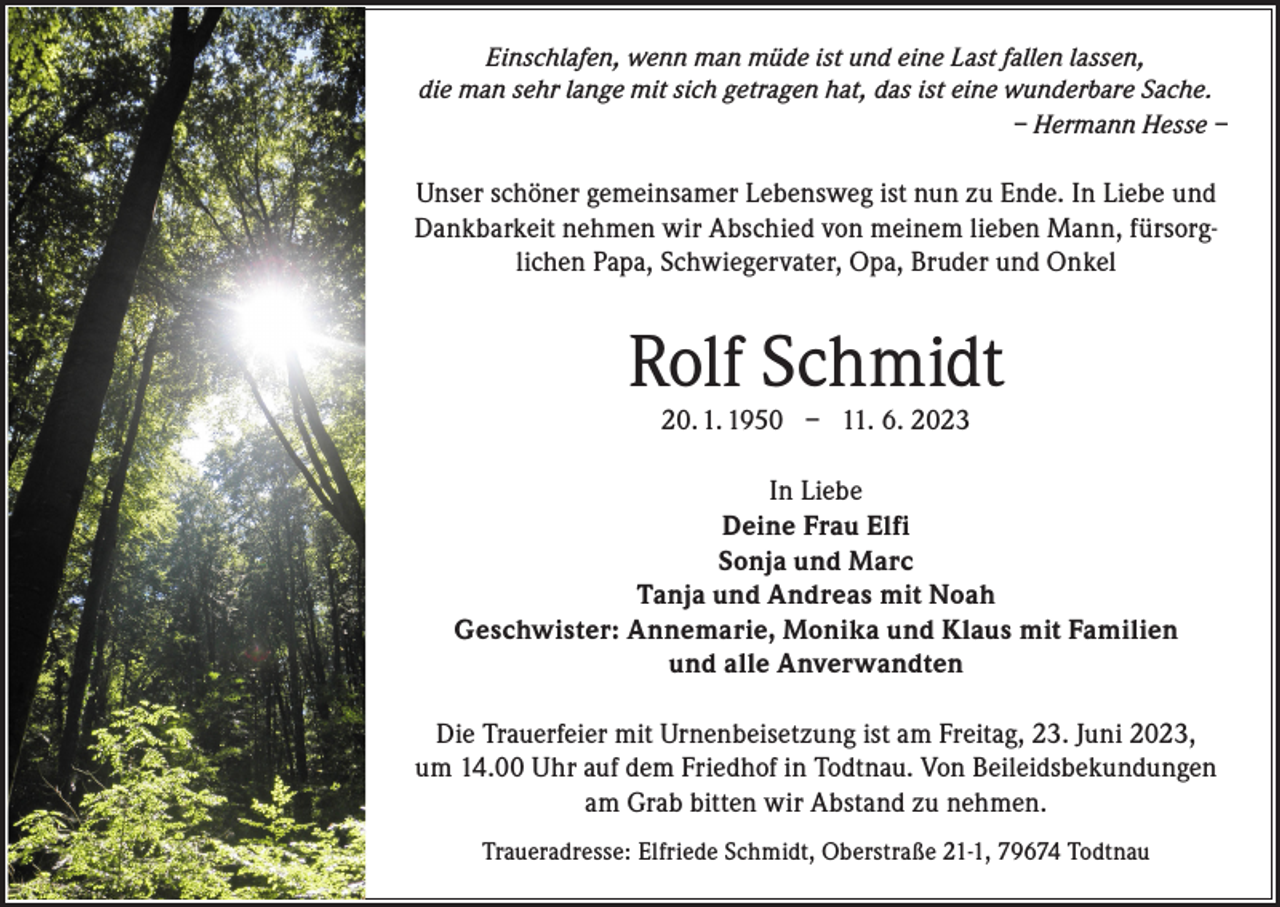 <p>Einschlafen, wenn man müde ist und eine Last fallen lassen,<br />die man sehr lange mit sich getragen hat, das ist eine wunderbare Sache.</p><p>– Hermann Hesse –</p><p>Unser schöner gemeinsamer Lebensweg ist nun zu Ende. In Liebe und<br />Dankbarkeit nehmen wir Abschied von meinem lieben Mann, fürsorglichen Papa, Schwiegervater, Opa, Bruder und Onkel</p><p>Rolf Schmidt<br />20. 1. 1950 – 11. 6. 2023</p><p>In Liebe<br />Deine Frau Elfi<br />Sonja und Marc<br />Tanja und Andreas mit Noah<br />Geschwister: Annemarie, Monika und Klaus mit Familien<br />und alle Anverwandten<br />Die Trauerfeier mit Urnenbeisetzung ist am Freitag, 23. Juni 2023,<br />um 14.00 Uhr auf dem Friedhof in Todtnau. Von Beileidsbekundungen<br />am Grab bitten wir Abstand zu nehmen.<br />Traueradresse: Elfriede Schmidt, Oberstraße 21-1, 79674 Todtnau</p>