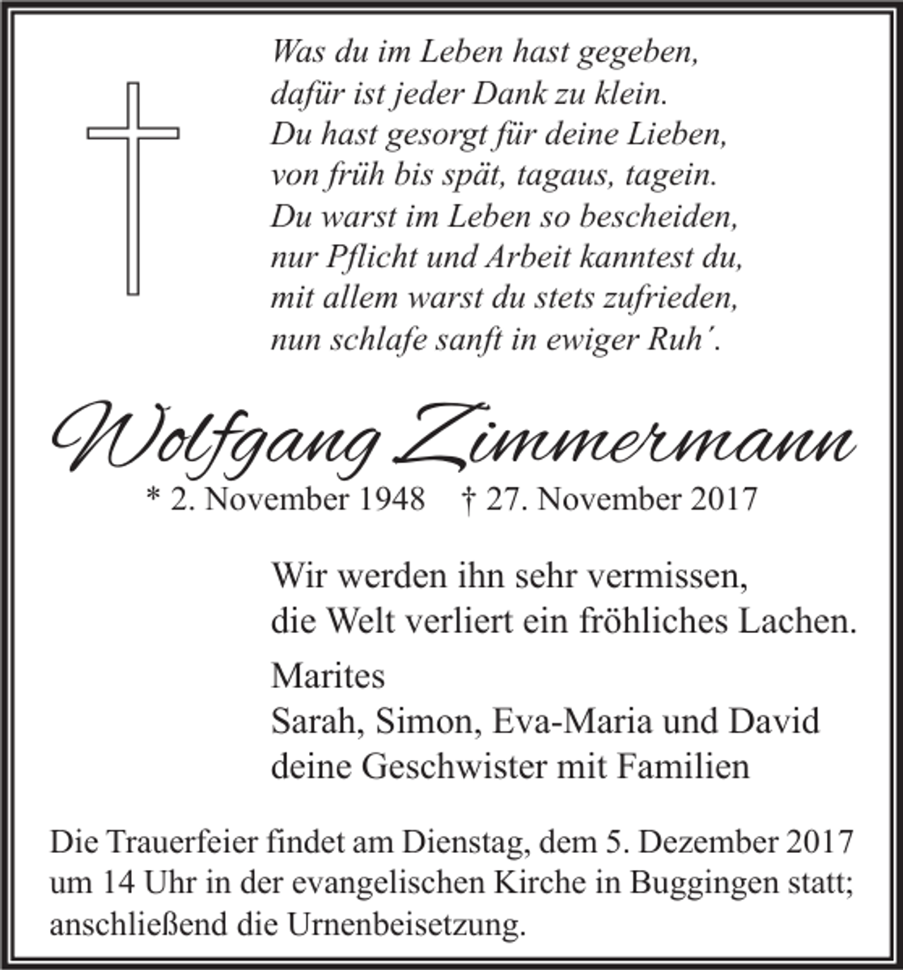 <p>W as d du<br />Was<br />u i im<br />m LLeben<br />e b e n h hast<br />ast g gegeben,<br />e g e b e n,<br />ddafür<br />af ür ist<br />istjjeder<br />e d er Dank<br />D a n k zzu<br />u kl<br />klein.<br />ei n.<br />DDu<br />u hhast<br />ast ggesorgt<br />es or gt f für<br />ür ddeine<br />ei n e LiLieben,<br />e b e n,<br />vvon<br />o n fr<br />ü h bis<br />bis sspät,<br />p ät, ttagaus,<br />a g a us, ttagein.<br />a g ei n.<br />früh<br />DDu<br />u wwarst<br />arst i im<br />m LLeben<br />e b e n s so<br />o bbescheiden,<br />es c h ei d e n,<br />nnur<br />ur Pflicht<br />Pfli c ht uund<br />n d Arbeit<br />Ar b eit kkanntest<br />a n nt est ddu,<br />u,<br />mit<br />e m wwarst<br />arst ddu<br />u ststets<br />ets z zufrieden,<br />ufri e d e n,<br />mitall<br />allem<br />nnun<br />u n sschlafe<br />c hl af e ssanft<br />a nft iin<br />n eewiger<br />wi g er Ruh´.<br />R u h´.</p><p>Wolfgang<br />Wolfg<br />a ng ZiZimmermann<br />m mer m a n n<br />** 2.<br />2. November<br />N o v e m b er 11948<br />9 4 8 †† 227.<br />7. November<br />N o v e m b er 22</p><p>Wir wwerden<br />Wir<br />er d e n i hihn<br />n s esehr<br />hr v er<br />vermissen,<br />miss e n,<br />di<br />e Welt<br />Welt vverliert<br />erli ert ei<br />n frfröhliches<br />ö hli c h es Lachen.<br />L a c h e n.<br />die<br />ein<br />MMarites<br />arit es<br />Simon,<br />SSarah,<br />ar a h, Si<br />m o n, Eva-Maria<br />E v a- M ari a uund<br />n d David<br />D a vi d<br />ddeine<br />ei n e Geschwister<br />G es c h wist er mit<br />mit Familien<br />F a mili e n<br />Di e TrTrauerfeier<br />Die<br />a u erf ei er fifindet<br />n d et aam<br />m Di<br />Dienstag,<br />e nst a g, ddem<br />e m 5.5. DDezember<br />e z e m b er 22<br />uum<br />m 11 Uhr<br />U hr iin<br />n dder<br />er eevangelischen<br />v a n g elis c h e n Kirche<br />Kir c h e iin<br />n Buggingen<br />B u g gi n g e n ststatt;<br />att;<br />aanschließend<br />ns c hli e ß e n d die<br />di e Urnenbeisetzung.<br />Ur n e n b eis et z u n g.</p>