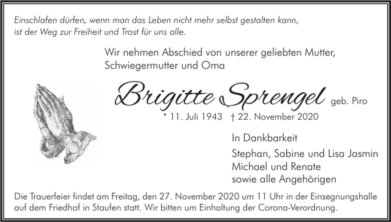<p>Einschlafen dürfen, wenn man das Leben nicht mehr selbst gestalten kann,<br />ist der Weg zur Freiheit und Trost für uns alle.</p><p>Wir nehmen Abschied von unserer geliebten Mutter,<br />Schwiegermutter und Oma</p><p>Brigitte Sprengel</p><p>geb. Piro</p><p>* 11. Juli 1943 † 22. November 2020</p><p>In Dankbarkeit<br />Stephan, Sabine und Lisa Jasmin<br />Michael und Renate<br />sowie alle Angehörigen<br />Die Trauerfeier findet am Freitag, den 27. November 2020 um 11 Uhr in der Einsegnungshalle<br />auf dem Friedhof in Staufen statt. Wir bitten um Einhaltung der Corona-Verordnung.</p>