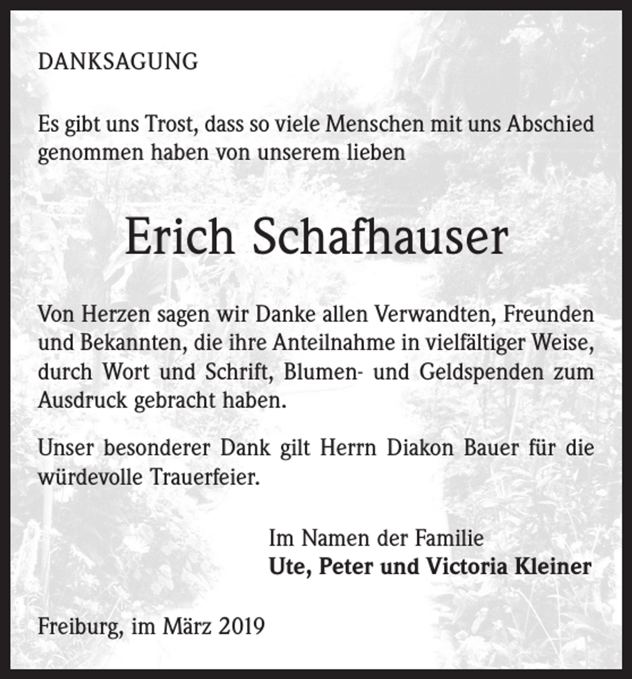 <p>DANKSAGUNG<br />Es gibt uns Trost, dass so viele Menschen mit uns Abschied<br />genommen haben von unserem lieben</p><p>Erich Schafhauser<br />Von Herzen sagen wir Danke allen Verwandten, Freunden<br />und Bekannten, die ihre Anteilnahme in vielfältiger Weise,<br />durch Wort und Schrift, Blumen- und Geldspenden zum<br />Ausdruck gebracht haben.<br />Unser besonderer Dank gilt Herrn Diakon Bauer für die<br />würdevolle Trauerfeier.<br />Im Namen der Familie<br />Ute, Peter und Victoria Kleiner<br />Freiburg, im März 2019</p>