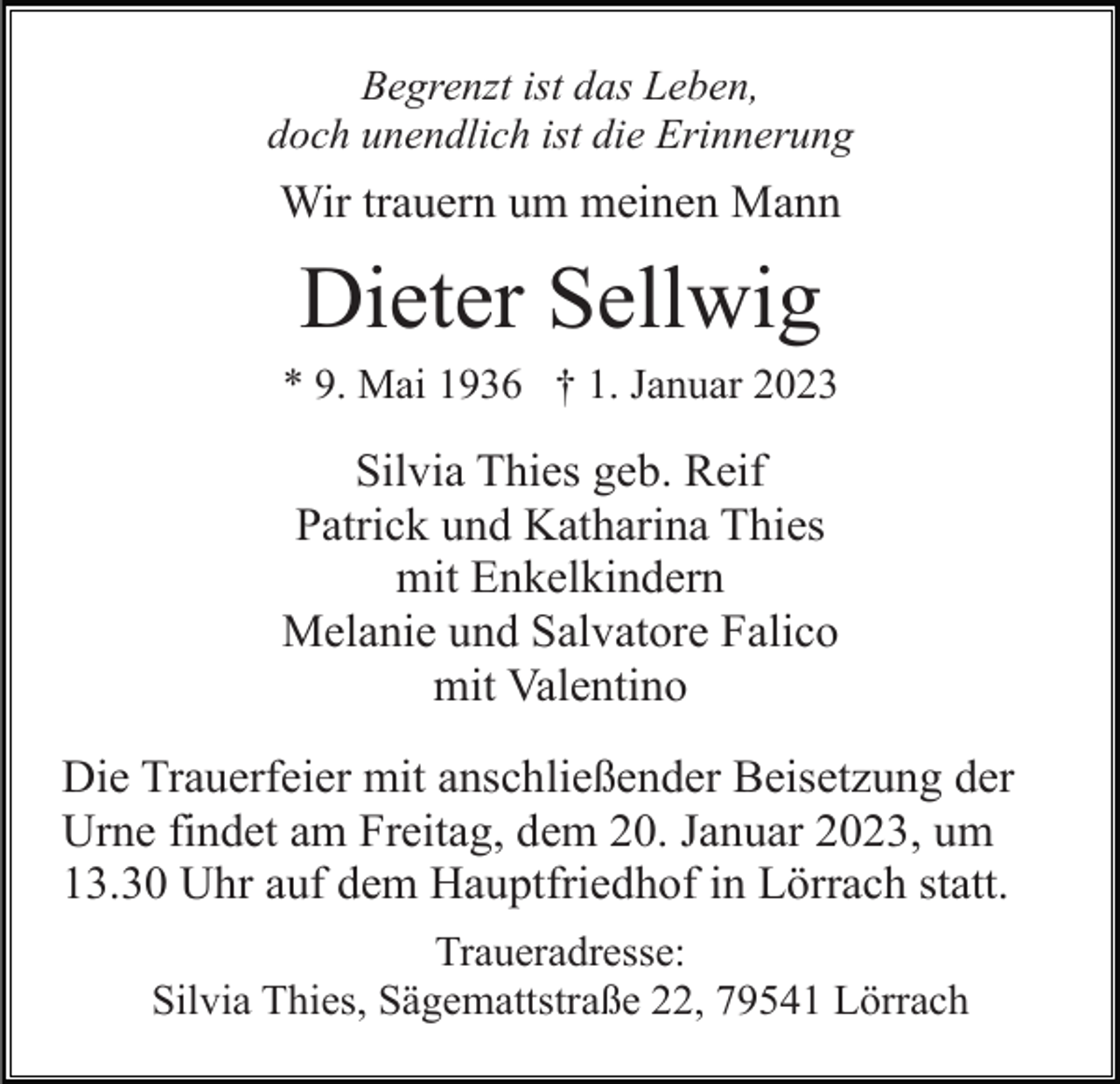 <p>Begrenzt ist das Leben,<br />doch unendlich ist die Erinnerung</p><p>Wir trauern um meinen Mann</p><p>Dieter Sellwig<br />* 9. Mai 1936 † 1. Januar 2023</p><p>Silvia Thies geb. Reif<br />Patrick und Katharina Thies<br />mit Enkelkindern<br />Melanie und Salvatore Falico<br />mit Valentino<br />Die Trauerfeier mit anschließender Beisetzung der<br />Urne findet am Freitag, dem 20. Januar 2023, um<br />13.30 Uhr auf dem Hauptfriedhof in Lörrach statt.<br />Traueradresse:<br />Silvia Thies, Sägemattstraße 22, 79541 Lörrach</p>