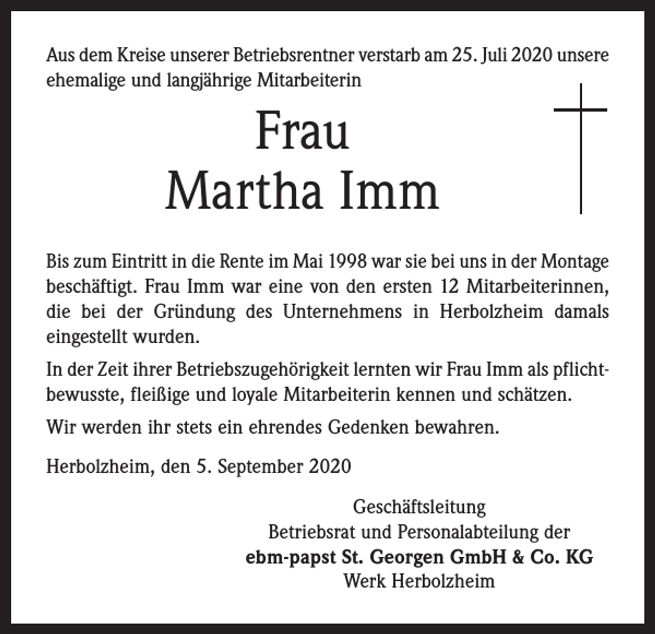 <p>Aus dem Kreise unserer Betriebsrentner verstarb am 25. Juli 2020 ­unsere<br />ehemalige und langjährige Mitarbeiterin</p><p>Frau<br />Martha Imm<br />Bis zum Eintritt in die Rente im Mai 1998 war sie bei uns in der ­Montage<br />beschäftigt. Frau Imm war eine von den ersten 12 Mitarbeiterinnen,<br />die bei der Gründung des Unternehmens in Herbolzheim damals<br />­eingestellt wurden.<br />In der Zeit ihrer Betriebszugehörigkeit lernten wir Frau Imm als pflichtbewusste, fleißige und loyale Mitarbeiterin kennen und schätzen.<br />Wir werden ihr stets ein ehrendes Gedenken bewahren.<br />Herbolzheim, den 5. September 2020<br />Geschäftsleitung<br />Betriebsrat und Personalabteilung der<br />ebm-papst St. Georgen GmbH &amp; Co. KG<br />Werk Herbolzheim</p>