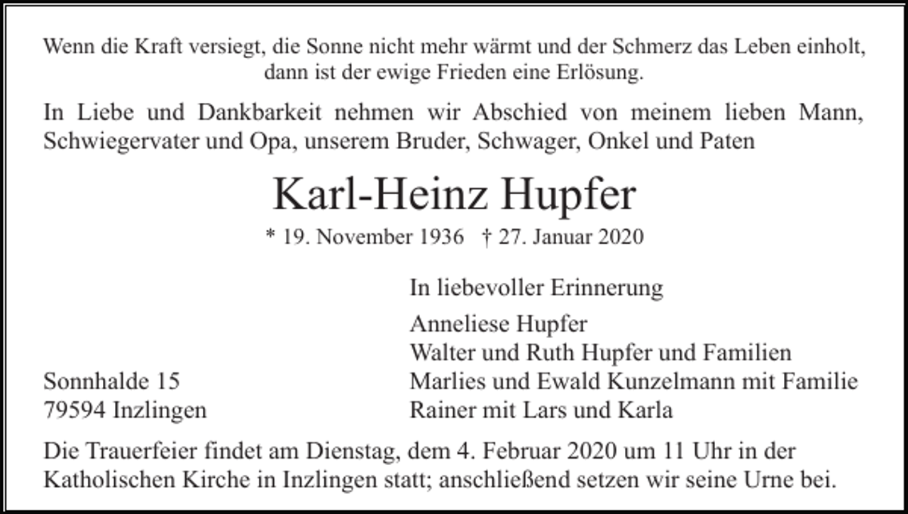 <p>Wenn die Kraft versiegt, die Sonne nicht mehr wärmt und der Schmerz das Leben einholt,<br />dann ist der ewige Frieden eine Erlösung.</p><p>In Liebe und Dankbarkeit nehmen wir Abschied von meinem lieben Mann,<br />Schwiegervater und Opa, unserem Bruder, Schwager, Onkel und Paten</p><p>Karl-Heinz Hupfer<br />* 19. November 1936 † 27. Januar 2020</p><p>In liebevoller Erinnerung</p><p>Sonnhalde 15<br />79594 Inzlingen</p><p>Anneliese Hupfer<br />Walter und Ruth Hupfer und Familien<br />Marlies und Ewald Kunzelmann mit Familie<br />Rainer mit Lars und Karla</p><p>Die Trauerfeier findet am Dienstag, dem 4. Februar 2020 um 11 Uhr in der<br />Katholischen Kirche in Inzlingen statt; anschließend setzen wir seine Urne bei.</p>