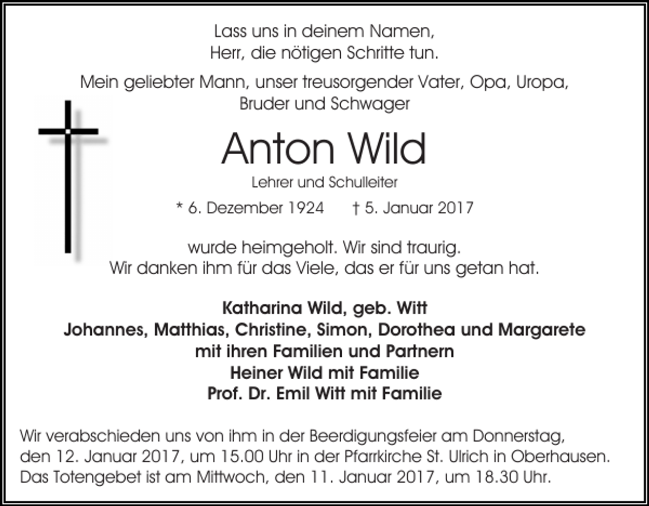 <p>Lass uns in deinem Namen,<br />Herr, die nötigen Schritte tun.<br />Mein geliebter Mann, unser treusorgender Vater, Opa, Uropa,<br />Bruder und Schwager</p><p>Anton Wild<br />Lehrer und Schulleiter</p><p>* 6. Dezember 1924</p><p>† 5. Januar 2017</p><p>wurde heimgeholt. Wir sind traurig.<br />Wir danken ihm für das Viele, das er für uns getan hat.<br />Katharina Wild, geb. Witt<br />Johannes, Matthias, Christine, Simon, Dorothea und Margarete<br />mit ihren Familien und Partnern<br />Heiner Wild mit Familie<br />Prof. Dr. Emil Witt mit Familie<br />Wir verabschieden uns von ihm in der Beerdigungsfeier am Donnerstag,<br />den 12. Januar 2017, um 15.00 Uhr in der Pfarrkirche St. Ulrich in Oberhausen.<br />Das Totengebet ist am Mittwoch, den 11. Januar 2017, um 18.30 Uhr.</p>