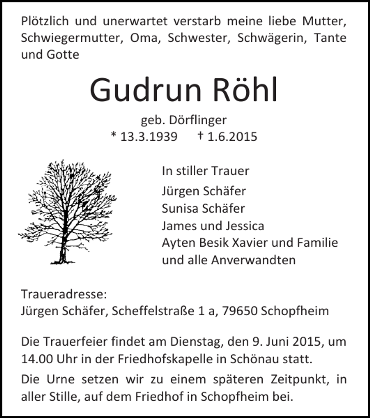 <p>Plötzlich und unerwartet verstarb meine liebe Mutter,<br />Schwiegermutter, Oma, Schwester, Schwägerin, Tante<br />und Gotte</p><p>Gudrun Röhl<br />geb. Dörflinger<br />* 13.3.1939 † 1.6.2015</p><p>In stiller Trauer<br />Jürgen Schäfer<br />Sunisa Schäfer<br />James und Jessica<br />Ayten Besik Xavier und Familie<br />und alle Anverwandten<br />Traueradresse:<br />Jürgen Schäfer, Scheffelstraße 1 a, 79650 Schopfheim<br />Die Trauerfeier findet am Dienstag, den 9. Juni 2015, um<br />14.00 Uhr in der Friedhofskapelle in Schönau statt.<br />Die Urne setzen wir zu einem späteren Zeitpunkt, in<br />aller Stille, auf dem Friedhof in Schopfheim bei.</p>