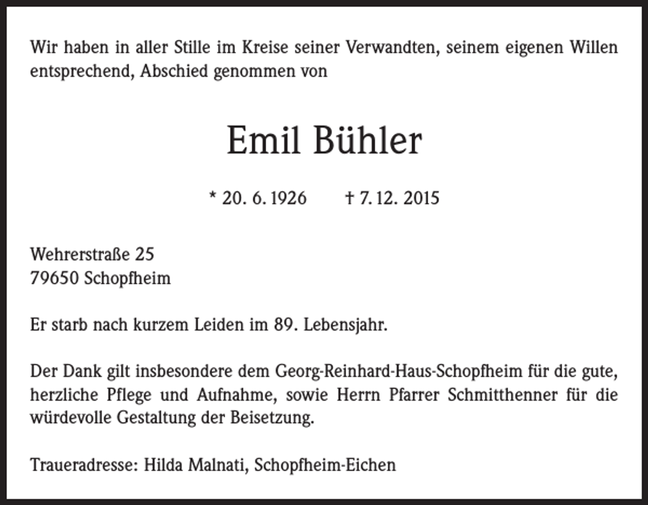 <p>Wir haben in aller Stille im Kreise seiner Verwandten, seinem eigenen Willen<br />entsprechend, Abschied genommen von</p><p>Emil Bühler<br />* 20. 6. 1926 † 7. 12. 2015<br />Wehrerstraße 25<br />79650 Schopfheim<br />Er starb nach kurzem Leiden im 89. Lebensjahr.<br />Der Dank gilt insbesondere dem Georg-Reinhard-Haus-Schopfheim für die gute,<br />herzliche Pflege und Aufnahme, sowie Herrn Pfarrer Schmitthenner für die<br />­würdevolle Gestaltung der Beisetzung.<br />Traueradresse: Hilda Malnati, Schopfheim-Eichen</p>