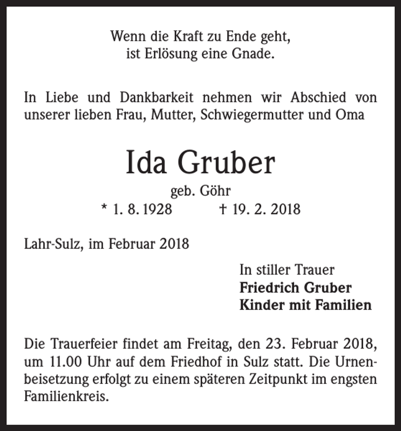 <p>Wenn die Kraft zu Ende geht,<br />ist Erlösung eine Gnade.<br />In Liebe und Dankbarkeit nehmen wir Abschied von<br />­unserer lieben Frau, Mutter, Schwiegermutter und Oma</p><p>Ida Gruber</p><p>geb. Göhr<br />* 1. 8. 1928 † 19. 2. 2018<br />Lahr-Sulz, im Februar 2018<br />In stiller Trauer<br />Friedrich Gruber<br />Kinder mit Familien<br />Die Trauerfeier findet am Freitag, den 23. Februar 2018,<br />um 11.00 Uhr auf dem Friedhof in Sulz statt. Die Urnenbeisetzung erfolgt zu einem späteren Zeitpunkt im engsten<br />Familienkreis.</p>