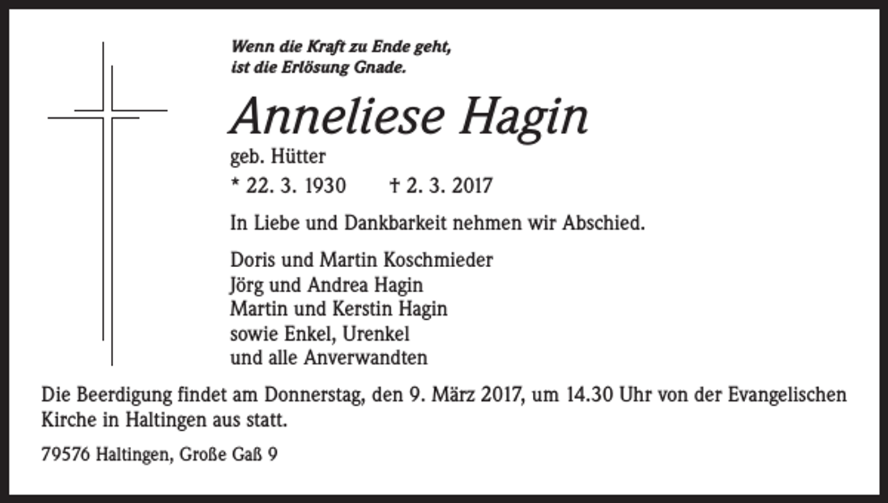 <p>Wenn die Kraft zu Ende geht,<br />ist die Erlösung Gnade.</p><p>Anneliese Hagin<br />geb. Hütter<br />* 22. 3. 1930 † 2. 3. 2017</p><p>In Liebe und Dankbarkeit nehmen wir Abschied.<br />Doris und Martin Koschmieder<br />Jörg und Andrea Hagin<br />Martin und Kerstin Hagin<br />sowie Enkel, Urenkel<br />und alle Anverwandten<br />Die Beerdigung findet am Donnerstag, den 9. März 2017, um 14.30 Uhr von der Evangelischen<br />Kirche in Haltingen aus statt.<br />79576 Haltingen, Große Gaß 9</p>