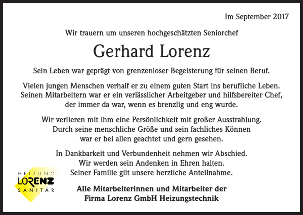 <p>Im September 2017<br />Wir trauern um unseren hochgeschätzten Seniorchef</p><p>Gerhard Lorenz<br />Sein Leben war geprägt von grenzenloser Begeisterung für seinen Beruf.<br />Vielen jungen Menschen verhalf er zu einem guten Start ins berufliche Leben.<br />Seinen Mitarbeitern war er ein verlässlicher Arbeitgeber und hilfsbereiter Chef,<br />der immer da war, wenn es brenzlig und eng wurde.<br />Wir verlieren mit ihm eine Persönlichkeit mit großer Ausstrahlung.<br />Durch seine menschliche Größe und sein fachliches Können<br />war er bei allen geachtet und gern gesehen.<br />In Dankbarkeit und Verbundenheit nehmen wir Abschied.<br />Wir werden sein Andenken in Ehren halten.<br />Seiner Familie gilt unsere herzliche Anteilnahme.<br />S A N I T Ä R</p><p>Alle Mitarbeiterinnen und Mitarbeiter der<br />Firma Lorenz GmbH Heizungstechnik</p>