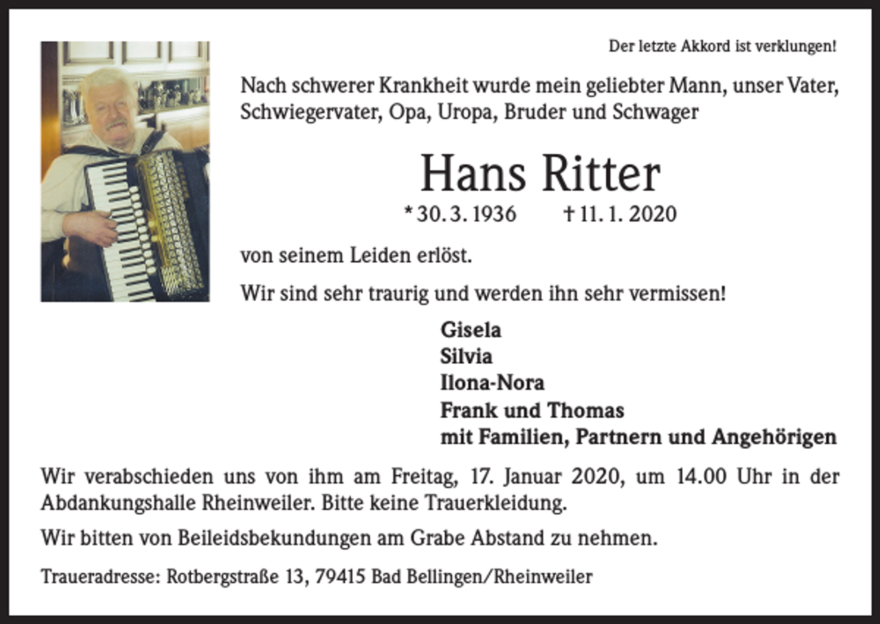 <p>Der letzte Akkord ist verklungen!</p><p>Nach schwerer Krankheit wurde mein geliebter Mann, unser Vater,<br />Schwiegervater, Opa, Uropa, Bruder und Schwager</p><p>Hans Ritter</p><p>* 30. 3. 1936 † 11. 1. 2020<br />von seinem Leiden erlöst.<br />Wir sind sehr traurig und werden ihn sehr vermissen!<br />Gisela<br />Silvia<br />Ilona-Nora<br />Frank und Thomas<br />mit Familien, Partnern und Angehörigen<br />Wir verabschieden uns von ihm am Freitag, 17. Januar 2020, um 14.00 Uhr in der<br />­A bdankungshalle Rheinweiler. Bitte keine Trauerkleidung.<br />Wir bitten von Beileidsbekundungen am Grabe Abstand zu nehmen.<br />Traueradresse: Rotbergstraße 13, 79415 Bad Bellingen/Rheinweiler</p>