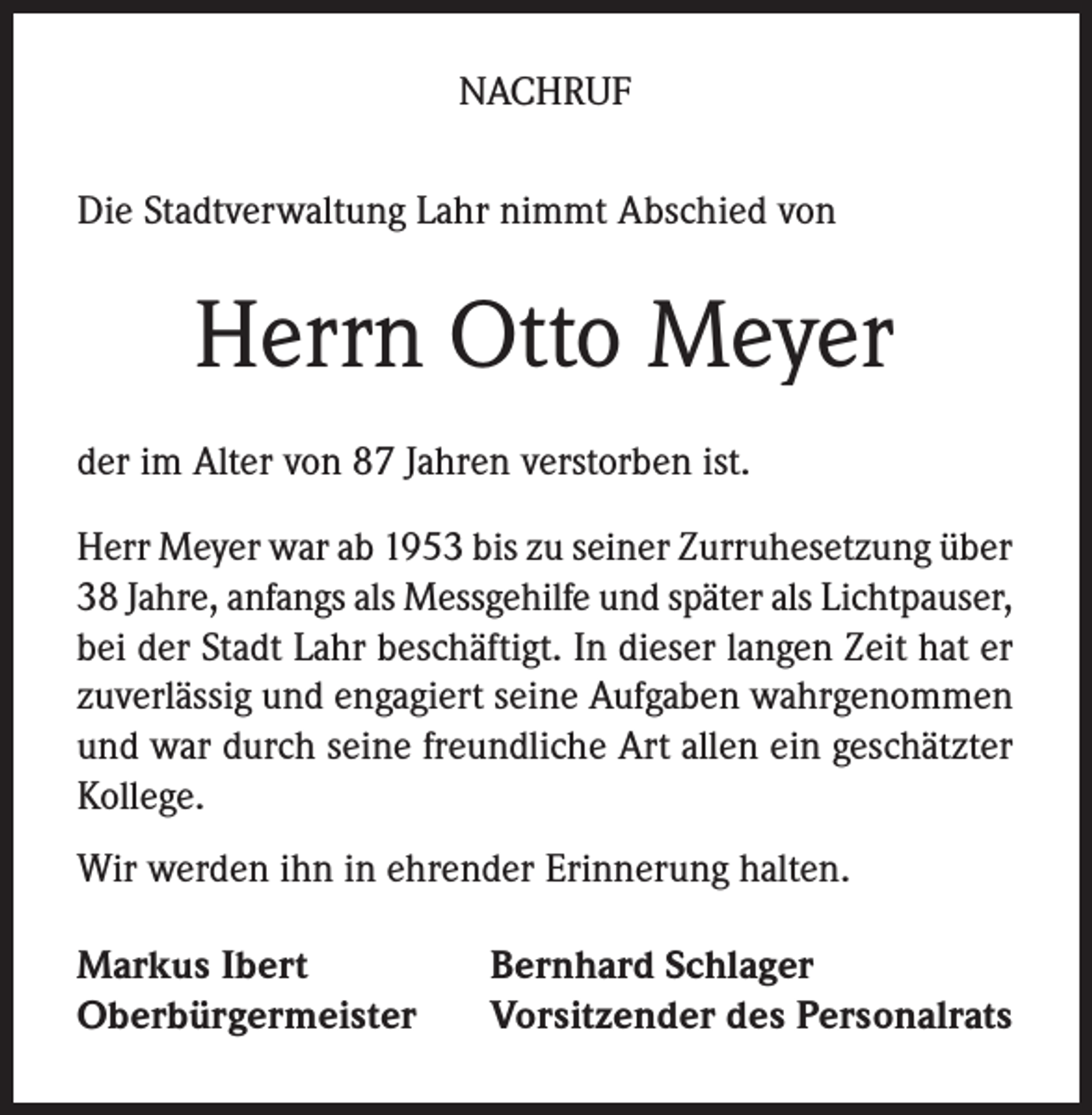 <p>NACHRUF<br />Die Stadtverwaltung Lahr nimmt Abschied von</p><p>Herrn Otto Meyer<br />der im Alter von 87 Jahren verstorben ist.<br />Herr Meyer war ab 1953 bis zu seiner Zurruhesetzung über<br />38 Jahre, anfangs als Messgehilfe und später als Lichtpauser,<br />bei der Stadt Lahr beschäftigt. In dieser langen Zeit hat er<br />zuverlässig und engagiert seine Aufgaben wahrgenommen<br />und war durch seine freundliche Art allen ein geschätzter<br />Kollege.<br />Wir werden ihn in ehrender Erinnerung halten.<br />Markus Ibert<br />Oberbürgermeister</p><p>Bernhard Schlager<br />Vorsitzender des Personalrats</p>