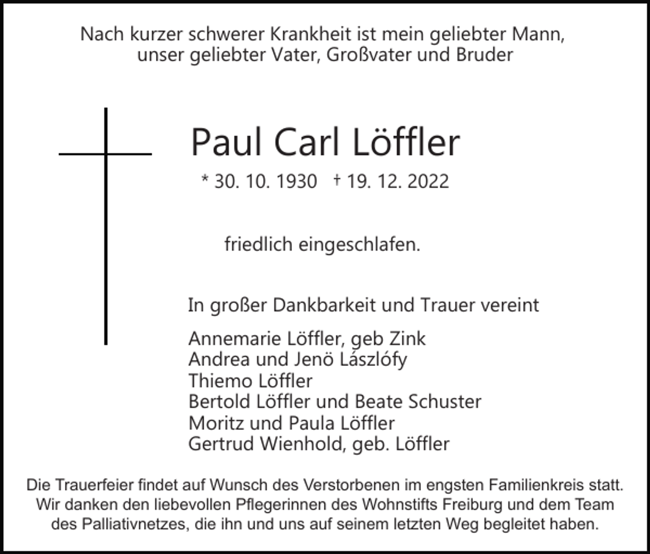 <p>Nach kurzer schwerer Krankheit ist mein geliebter Mann,<br />unser geliebter Vater, Großvater und Bruder</p><p>Paul Carl Löffler<br />* 30. 10. 1930 † 19. 12. 2022<br />friedlich eingeschlafen.<br />In großer Dankbarkeit und Trauer vereint<br />Annemarie Löffler, geb Zink<br />Andrea und Jenö Lászlófy<br />Thiemo Löffler<br />Bertold Löffler und Beate Schuster<br />Moritz und Paula Löffler<br />Gertrud Wienhold, geb. Löffler<br />Die Trauerfeier findet auf Wunsch des Verstorbenen im engsten Familienkreis statt.<br />Wir danken den liebevollen Pflegerinnen des Wohnstifts Freiburg und dem Team<br />des Palliativnetzes, die ihn und uns auf seinem letzten Weg begleitet haben.</p>