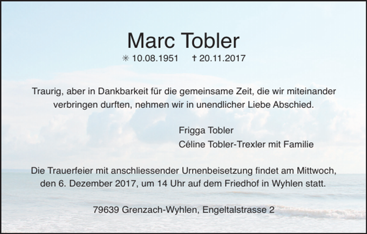 <p>Marc Tobler</p><p>✳ 10.08.1951</p><p>✝ 20.11.2017</p><p>Traurig, aber in Dankbarkeit für die gemeinsame Zeit, die wir miteinander<br />verbringen durften, nehmen wir in unendlicher Liebe Abschied.<br />Frigga Tobler<br />Céline Tobler-Trexler mit Familie<br />Die Trauerfeier mit anschliessender Urnenbeisetzung Þndet am Mittwoch,<br />den 6. Dezember 2017, um 14 Uhr auf dem Friedhof in Wyhlen statt.<br />79639 Grenzach-Wyhlen, Engeltalstrasse 2</p>