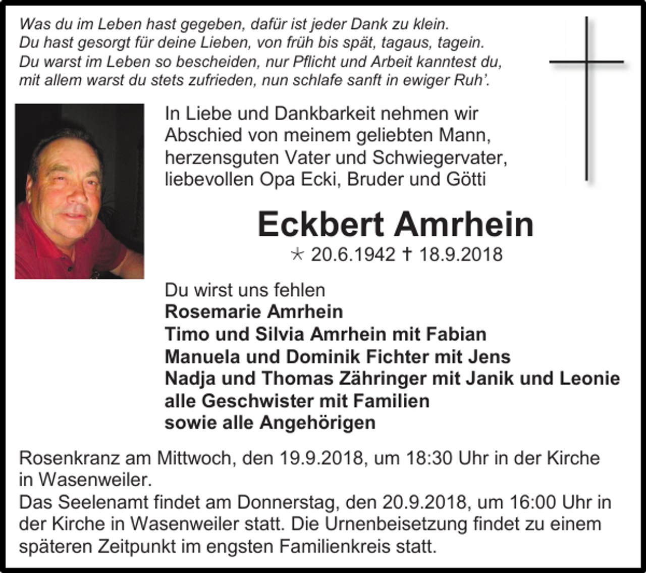 <p>Was du im Leben hast gegeben, dafür ist jeder Dank zu klein.<br />Du hast gesorgt für deine Lieben, von früh bis spät, tagaus, tagein.<br />Du warst im Leben so bescheiden, nur Pflicht und Arbeit kanntest du,<br />mit allem warst du stets zufrieden, nun schlafe sanft in ewiger Ruh’.</p><p>In Liebe und Dankbarkeit nehmen wir<br />Abschied von meinem geliebten Mann,<br />herzensguten Vater und Schwiegervater,<br />liebevollen Opa Ecki, Bruder und Götti</p><p>Eckbert Amrhein<br /> 20.6.1942  18.9.2018<br />Du wirst uns fehlen<br />Rosemarie Amrhein<br />Timo und Silvia Amrhein mit Fabian<br />Manuela und Dominik Fichter mit Jens<br />Nadja und Thomas Zähringer mit Janik und Leonie<br />alle Geschwister mit Familien<br />sowie alle Angehörigen<br />Rosenkranz am Mittwoch, den 19.9.2018, um 18:30 Uhr in der Kirche<br />in Wasenweiler.<br />Das Seelenamt findet am Donnerstag, den 20.9.2018, um 16:00 Uhr in<br />der Kirche in Wasenweiler statt. Die Urnenbeisetzung findet zu einem<br />späteren Zeitpunkt im engsten Familienkreis statt.</p>